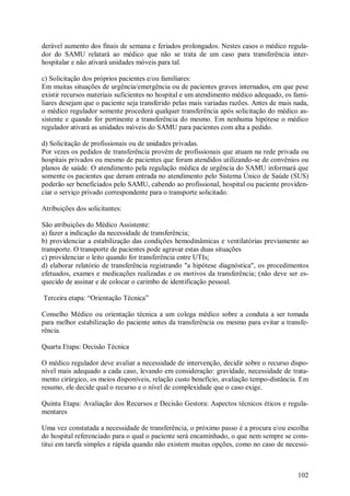 derável aumento dos finais de semana e feriados prolongados. Nestes casos o médico regula-
dor do SAMU relatará ao médico que não se trata de um caso para transferência inter-
hospitalar e não ativará unidades móveis para tal.

c) Solicitação dos próprios pacientes e/ou familiares:
Em muitas situações de urgência/emergência ou de pacientes graves internados, em que pese
existir recursos materiais suficientes no hospital e um atendimento médico adequado, os fami-
liares desejam que o paciente seja transferido pelas mais variadas razões. Antes de mais nada,
o médico regulador somente procederá qualquer transferência após solicitação do médico as-
sistente e quando for pertinente a transferência do mesmo. Em nenhuma hipótese o médico
regulador ativará as unidades móveis do SAMU para pacientes com alta a pedido.

d) Solicitação de profissionais ou de unidades privadas.
Por vezes os pedidos de transferência provém de profissionais que atuam na rede privada ou
hospitais privados ou mesmo de pacientes que foram atendidos utilizando-se de convênios ou
planos de saúde. O atendimento pela regulação médica de urgência do SAMU informará que
somente os pacientes que deram entrada no atendimento pelo Sistema Único de Saúde (SUS)
poderão ser beneficiados pelo SAMU, cabendo ao profissional, hospital ou paciente providen-
ciar o serviço privado correspondente para o transporte solicitado.

Atribuições dos solicitantes:

São atribuições do Médico Assistente:
a) fazer a indicação da necessidade de transferência;
b) providenciar a estabilização das condições hemodinâmicas e ventilatórias previamente ao
transporte. O transporte de pacientes pode agravar estas duas situações
c) providenciar o leito quando for transferência entre UTIs;
d) elaborar relatório de transferência registrando "a hipótese diagnóstica", os procedimentos
efetuados, exames e medicações realizadas e os motivos da transferência; (não deve ser es-
quecido de assinar e de colocar o carimbo de identificação pessoal.

Terceira etapa: “Orientação Técnica”

Conselho Médico ou orientação técnica a um colega médico sobre a conduta a ser tomada
para melhor estabilização do paciente antes da transferência ou mesmo para evitar a transfe-
rência.

Quarta Etapa: Decisão Técnica

O médico regulador deve avaliar a necessidade de intervenção, decidir sobre o recurso dispo-
nível mais adequado a cada caso, levando em consideração: gravidade, necessidade de trata-
mento cirúrgico, os meios disponíveis, relação custo benefício, avaliação tempo-distância. Em
resumo, ele decide qual o recurso e o nível de complexidade que o caso exige.

Quinta Etapa: Avaliação dos Recursos e Decisão Gestora: Aspectos técnicos éticos e regula-
mentares

Uma vez constatada a necessidade de transferência, o próximo passo é a procura e/ou escolha
do hospital referenciado para o qual o paciente será encaminhado, o que nem sempre se cons-
titui em tarefa simples e rápida quando não existem muitas opções, como no caso de necessi-



                                                                                          102
 