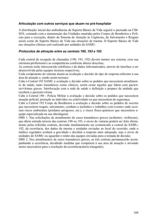 Articulação com outros serviços que atuam no pré-hospitalar
A distribuição inicial das ambulâncias de Suporte Básico de Vida seguirá o pactuado na CIB-
SES, contando com a manutenção das Unidades mantidas pelos Corpos de Bombeiros e Polí-
cias para a execução, dentro do Sistema de Atenção às Urgências, do Salvamento e Resgate
assim como do Suporte Básico de Vida nas situações de trauma. O Suporte Básico de Vida
nas situações clínicas será realizado por unidades do SAMU.

Protocolos de ativação entre as centrais 190, 193 e 192

Cada central de recepção de chamadas (190, 193, 192) deverá manter seu sistema, com sua
estrutura profissional e as competências conforme abaixo descritas;
As centrais terão interconexão telefônica e de dados informatizados, através de interface a ser
desenvolvida pelas equipes técnicas respectivas;
Cada componente do sistema atuará na avaliação e decisão do tipo de resposta referente à sua
área de atuação e, sendo assim teremos:
Cabe à Central 192 SAMU a avaliação e decisão sobre os pedidos que necessitem atendimen-
to de saúde, tanto traumáticos como clínicos, assim como aqueles que lidem com pacien-
tes/vítimas graves. Interlocução com a rede de saúde e definição e preparo da unidade que
receberá o paciente/vítima
Cabe à Central 190 - Polícia Militar a avaliação e decisão sobre os pedidos que necessitem
atuação policial, proteção ao indivíduo ou coletividade ou que necessitem de segurança;
Cabe à Central 193 Corpo de Bombeiros a avaliação e decisão sobre os pedidos de socorro
que necessitem resgate, salvamento, combate a incêndios e trabalhos com eventos onde ocor-
ram riscos ambientais (produtos perigosos, etc.), e riscos físico-químicos que necessitem e-
quipe especializada na sua abordagem)
OBS 1. Nas solicitações de atendimento de casos traumáticos graves (acidentes, violências),
que dêem entrada através das centrais 190 ou 193, o envio de viaturas poderá ser feito direta-
mente pelas referidas centrais, devendo imediatamente ser comunicado a central do SAMU,
192, da ocorrência, dos dados da mesma e unidades enviadas ao local do ocorrido, onde o
médico regulador avaliará a gravidade e decidirá a resposta mais adequada, seja o envio de
unidades do SAMU ou aguardar o relato das equipes enviadas para a tomada de decisão;
OBS 2. Nos atendimentos de casos traumáticos graves, as três centrais permanecerão acom-
panhando a ocorrência, decidindo medidas que competem à sua área de atuação e ativando
meios necessários para a resolução da ocorrência(alerta triangular);




                                                                                           104
 