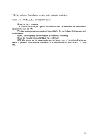 USB: Normalmente fica indicado na maioria das urgências obstétricas.

Indicar UTI MÓVEL (USA) nos seguintes casos:

       Risco de parto iminente
       TP prematuro avançado (possibilidade de haver necessidade de atendimento
e procedimentos ao RN)
       Perdas sanguíneas acentuadas (necessidade de condutas médicas para evi-
tar o choque)
       DEHG severa (risco de convulsões e eclampsia materna)
       Risco de ruptura uterina (choque hipovolêmico)
       DPP (às vezes se faz necessário romper bolsa, pois o hemo-hidrâminio au-
menta a pressão intra-uterina, aumentando o descolamento, favorecendo o óbito
fetal)




                                                                           120
 