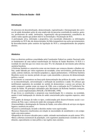 Sistema Único de Saúde – SUS




Introdução

Os processos de descentralização, democratização, regionalização e hierarquização dos servi-
ços de saúde demandam ações de uma ampla rede de parcerias constituída de usuários, gesto-
res, profissionais de saúde, instituições, organizações não-governamentais; conselheiros de
saúde e todos aqueles que podem intervir na formulação e fiscalização do SUS.
A participação ativa, informada e propositiva, tem encontrado obstáculos; as informações
acumuladas no SUS não são democratizadas; há falta transparência nas ações governamentais;
há desconhecimento pelos usuários da legislação do SUS e, conseqüentemente dos próprios
direitos.



Histórico

Entre as diretrizes políticas consolidadas pela Constituição Federal no cenário Nacional estão
os fundamentos de uma radical transformação do Sistema de Saúde Brasileiro. O SUS é o
resultado de uma luta que teve início nos anos 70 e foi chamada de movimento pela reforma
sanitária brasileira.
A Reforma Sanitária se caracteriza como um movimento que começou durante a ditadura mi-
litar, sendo liderado por vários segmentos da sociedade, como universitários, profissionais da
saúde, centrais sindicais, movimentos populares e, alguns parlamentares. A Reforma Sanitária
Brasileira ocorre no mesmo período em que o país encaminha o processo de democratização
política e social.
O movimento se concentrava na busca pela democratização das políticas de saúde, com ênfa-
se na descentralização, universalização e unificação da assistência à saúde. Os esforços que
mobilizaram segmentos da sociedade no sentido de democratizar o acesso aos serviços de
saúde começam a ganhar corpo em março de 1986, com a realização da 8ª Conferência Na-
cional da Saúde. Os princípios defendidos pelo Movimento da Reforma Sanitária começam,
de fato, a serem implementados (MALIK e SCHIESARI, 1998).
O que levou os constituintes a proporem essa transformação foi o consenso, na sociedade,
quanto à total inadequação do sistema de saúde caracterizado pelos seguintes aspectos, entre
outros:
•Um quadro de doenças de todos os tipos, condicionadas pelo desenvolvimento social e eco-
nômico do País e que o sistema de saúde não conseguia enfrentar;
•Irracionalidade e desintegração do Sistema de Saúde, com sobre-oferta de serviços em alguns
lugares e ausência em outros;
•Excessiva centralização, levando a decisões muitas vezes equivocadas;
•Recursos financeiros insuficientes em relação às necessidades de atendimento e em compa-
ração com outros países;
•Desperdício de recursos alocados para a saúde, estimado nacionalmente em pelo menos 30%;
•Baixa cobertura assistencial da população, com segmentos populacionais excluídos do aten-
dimento, especialmente os mais pobres e nas regiões mais carentes;




                                                                                            8
 