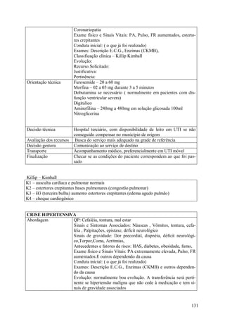 Coronariopatia
                         Exame físico e Sinais Vitais: PA, Pulso, FR aumentados, esterto-
                         res crepitantes
                         Conduta inicial: ( o que já foi realizado)
                         Exames: Descrição E.C.G., Enzimas (CKMB),
                         Classificação clínica – Killip Kimball
                         Evolução:
                         Recurso Solicitado:
                         Justificativa:
                         Pertinência:
Orientação técnica       Furosemide – 20 a 60 mg
                         Morfina – 02 a 05 mg durante 3 a 5 minutos
                         Dobutamina se necessário ( normalmente em pacientes com dis-
                         função ventricular severa)
                         Digitálico
                         Aminofilina – 240mg a 480mg em solução glicosada 100ml
                         Nitroglicerina


Decisão técnica          Hospital terciário, com disponibilidade de leito em UTI se não
                         conseguido compensar no município de origem
Avaliação dos recursos    Busca do serviço mais adequado na grade de referência
Decisão gestora          Comunicação ao serviço de destino
Transporte               Acompanhamento médico, preferencialmente em UTI móvel
Finalização              Checar se as condições do paciente correspondem ao que foi pas-
                         sado


Killip – Kimball
K1 – ausculta cardíaca e pulmonar normais
K2 – estertores crepitantes bases pulmonares (congestão pulmonar)
K3 – B3 (terceira bulha) aumento estertores crepitantes (edema agudo pulmão)
K4 – choque cardiogênico


CRISE HIPERTENSIVA
Abordagem        QP: Cefaléia, tontura, mal estar
                 Sinais e Sintomas Associados: Náuseas , Vômitos, tontura, cefa-
                 léia , Palpitações, epistaxe, déficit neurológico
                 Sinais de gravidade: Dor precordial, dispnéia, déficit neurológi-
                 co,Torpor,Coma, Arritmias,
                 Antecedentes e fatores de risco: HAS, diabetes, obesidade, fumo,
                 Exame físico e Sinais Vitais: PA extremamente elevada, Pulso, FR
                 aumentados.E outros dependendo da causa
                 Conduta inicial: ( o que já foi realizado)
                 Exames: Descrição E.C.G., Enzimas (CKMB) e outros dependen-
                 do da causa
                 Evolução: normalmente boa evolução. A transferência será perti-
                 nente se hipertensão maligna que não cede à medicação e tem si-
                 nais de gravidade associados


                                                                                      131
 