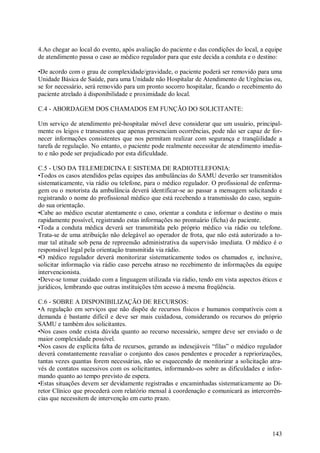4.Ao chegar ao local do evento, após avaliação do paciente e das condições do local, a equipe
de atendimento passa o caso ao médico regulador para que este decida a conduta e o destino:

•De acordo com o grau de complexidade/gravidade, o paciente poderá ser removido para uma
Unidade Básica de Saúde, para uma Unidade não Hospitalar de Atendimento de Urgências ou,
se for necessário, será removido para um pronto socorro hospitalar, ficando o recebimento do
paciente atrelado à disponibilidade e proximidade do local.

C.4 - ABORDAGEM DOS CHAMADOS EM FUNÇÃO DO SOLICITANTE:

Um serviço de atendimento pré-hospitalar móvel deve considerar que um usuário, principal-
mente os leigos e transeuntes que apenas presenciam ocorrências, pode não ser capaz de for-
necer informações consistentes que nos permitam realizar com segurança e tranqüilidade a
tarefa de regulação. No entanto, o paciente pode realmente necessitar de atendimento imedia-
to e não pode ser prejudicado por esta dificuldade.

C.5 - USO DA TELEMEDICINA E SISTEMA DE RADIOTELEFONIA:
•Todos os casos atendidos pelas equipes das ambulâncias do SAMU deverão ser transmitidos
sistematicamente, via rádio ou telefone, para o médico regulador. O profissional de enferma-
gem ou o motorista da ambulância deverá identificar-se ao passar a mensagem solicitando e
registrando o nome do profissional médico que está recebendo a transmissão do caso, seguin-
do sua orientação.
•Cabe ao médico escutar atentamente o caso, orientar a conduta e informar o destino o mais
rapidamente possível, registrando estas informações no prontuário (ficha) do paciente.
•Toda a conduta médica deverá ser transmitida pelo próprio médico via rádio ou telefone.
Trata-se de uma atribuição não delegável ao operador de frota, que não está autorizado a to-
mar tal atitude sob pena de repreensão administrativa da supervisão imediata. O médico é o
responsável legal pela orientação transmitida via rádio.
•O médico regulador deverá monitorizar sistematicamente todos os chamados e, inclusive,
solicitar informação via rádio caso perceba atraso no recebimento de informações da equipe
intervencionista.
•Deve-se tomar cuidado com a linguagem utilizada via rádio, tendo em vista aspectos éticos e
jurídicos, lembrando que outras instituições têm acesso à mesma freqüência.

C.6 - SOBRE A DISPONIBILIZAÇÃO DE RECURSOS:
•A regulação em serviços que não dispõe de recursos físicos e humanos compatíveis com a
demanda é bastante difícil e deve ser mais cuidadosa, considerando os recursos do próprio
SAMU e também dos solicitantes.
•Nos casos onde exista dúvida quanto ao recurso necessário, sempre deve ser enviado o de
maior complexidade possível.
•Nos casos de explícita falta de recursos, gerando as indesejáveis “filas” o médico regulador
deverá constantemente reavaliar o conjunto dos casos pendentes e proceder a repriorizações,
tantas vezes quantas forem necessárias, não se esquecendo de monitorizar a solicitação atra-
vés de contatos sucessivos com os solicitantes, informando-os sobre as dificuldades e infor-
mando quanto ao tempo previsto de espera.
•Estas situações devem ser devidamente registradas e encaminhadas sistematicamente ao Di-
retor Clínico que procederá com relatório mensal à coordenação e comunicará as intercorrên-
cias que necessitem de intervenção em curto prazo.




                                                                                         143
 