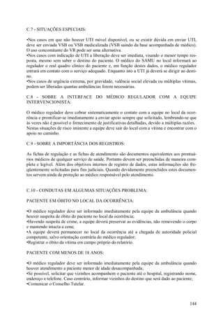 C.7 - SITUAÇÕES ESPECIAIS:

•Nos casos em que não houver UTI móvel disponível, ou se existir dúvida em enviar UTI,
deve ser enviada VSB ou VSB medicalizada (VSB saindo da base acompanhada de médico).
O uso concomitante do VR pode ser uma alternativa.
•Nos casos com indicação de UTI a liberação deve ser imediata, visando o menor tempo res-
posta, mesmo sem saber o destino do paciente. O médico do SAMU no local informará ao
regulador o real quadro clínico do paciente e, em função destes dados, o médico regulador
entrará em contato com o serviço adequado. Enquanto isto a UTI já deverá se dirigir ao desti-
no.
•Nos casos de urgência extrema, por gravidade, valência social elevada ou múltiplas vítimas,
podem ser liberadas quantas ambulâncias forem necessárias.

C.8 - SOBRE A INTERFACE DO MÉDICO REGULADOR COM A EQUIPE
INTERVENCIONISTA:

O médico regulador deve cobrar sistematicamente o contato com a equipe no local da ocor-
rência e prontificar-se imediatamente a enviar apoio sempre que solicitado, lembrando-se que
às vezes não é possível o fornecimento de justificativas detalhadas, devido a múltiplas razões.
Nestas situações de risco iminente a equipe deve sair do local com a vítima e encontrar com o
apoio no caminho.

C.9 - SOBRE A IMPORTÂNCIA DOS REGISTROS:

As fichas de regulação e as fichas de atendimento são documentos equivalentes aos prontuá-
rios médicos de qualquer serviço de saúde. Portanto devem ser preenchidas de maneira com-
pleta e legível. Além dos objetivos internos de registro de dados, estas informações são fre-
qüentemente solicitadas para fins judiciais. Quando devidamente preenchidos estes documen-
tos servem ainda de proteção ao médico responsável pelo atendimento.


C.10 - CONDUTAS EM ALGUMAS SITUAÇÕES PROBLEMA:

PACIENTE EM ÓBITO NO LOCAL DA OCORRÊNCIA:

•O médico regulador deve ser informado imediatamente pela equipe da ambulância quando
houver suspeita de óbito do paciente no local da ocorrência;
•Havendo suspeita de crime, a equipe deverá preservar as evidências, não removendo o corpo
e mantendo intacta a cena;
•A equipe deverá permanecer no local da ocorrência até a chegada de autoridade policial
competente, salvo orientação contrária do médico regulador;
•Registrar o óbito da vítima em campo próprio do relatório.

PACIENTE COM MENOS DE 18 ANOS:

•O médico regulador deve ser informado imediatamente pela equipe da ambulância quando
houver atendimento a paciente menor de idade desacompanhada;
•Se possível, solicitar que vizinhos acompanhem o paciente até o hospital, registrando nome,
endereço e telefone. Caso contrário, informar vizinhos do destino que será dado ao paciente;
•Comunicar o Conselho Tutelar.



                                                                                           144
 