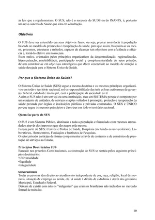 às leis que a regulamentam. O SUS, não é o sucessor do SUDS ou do INANPS, é, portanto
um novo sistema de Saúde que está em construção.


Objetivos

O SUS deve ser entendido em seus objetivos finais, ou seja, prestar assistência à população
baseada no modelo da promoção e recuperação da saúde, para que assim, busquem-se os mei-
os, processos, estruturas e métodos, capazes de alcançar tais objetivos com eficiência e eficá-
cia e, torná-lo efetivo em nosso país.
Estes meios, orientados pelos princípios organizativos da descentralização, regionalização,
hierarquização, resolubilidade, participação social e complementaridade do setor privado,
devem constituir-se em objetivos estratégicos que dêem concretude ao modelo de atenção à
saúde desejada para o Sistema Único de Saúde.


Por que o Sistema Único de Saúde?

O Sistema Único de Saúde (SUS) segue a mesma doutrina e os mesmos princípios organizati-
vos em todo o território nacional, sob a responsabilidade das três esferas autônomas de gover-
no: federal, estadual e municipal, com a participação da sociedade civil.
Assim o SUS não é um serviço ou uma instituição, mas um SISTEMA porque é composto por
um conjunto de unidades, de serviços e ações voltados à promoção, proteção e recuperação da
saúde prestada por órgãos e instituições públicas e privadas contratadas. O SUS é ÚNICO
porque segue os mesmos princípios e diretrizes em todo o território nacional.

Quem faz parte do SUS

O SUS é um Sistema Público, destinado a toda a população e financiado com recursos arreca-
dados através dos impostos que são pagos pela mesma.
Fazem parte do SUS: Centros e Postos de Saúde, Hospitais (incluindo os universitários), La-
boratórios, Hemocentros, Fundações e Institutos de Pesquisas.
O setor privado participa de forma complementar através de contratos e de convênios de pres-
tação de serviços ao Estado.

Princípios Doutrinários SUS
Baseado nos preceitos Constitucionais, a construção do SUS se norteia pelos seguintes princí-
pios doutrinários:
•Universalidade
•Equidade
•Integralidade

Universalidade
Todas as pessoas têm direito ao atendimento independente de cor, raça, religião, local de mo-
radia, situação de emprego ou renda, etc. A saúde é direito de cidadania e dever dos governos
Municipal, Estadual e Federal.
Deixam de existir com isto os “indigentes” que eram os brasileiros não incluídos no mercado
formal de trabalho.




                                                                                            10
 