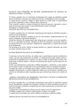 PACIENTE SEM CONDIÇÕES DE DECIDIR, ACOMPANHADO DE CRIANÇA OU
MENOR DE IDADE (<18 ANOS):

•O médico regulador deve ser informado imediatamente pela equipe da ambulância quando
houver atendimento a paciente sem condições de decidir, acompanhado de menor de idade;
•A equipe deverá se possível, indagar se algum parente ou vizinho pode se responsabilizar
pelo menor, registrando o nome e endereço desse responsável;
•Caso contrário, conduzir a criança ao hospital de destino do paciente, registrando o nome e
cargo do funcionário que assume a responsabilidade pelo menor no hospital;
•Comunicar o Conselho Tutelar.
PACIENTE QUE RECUSA ATENDIMENTO:

•O médico regulador deve ser informado imediatamente pela equipe da ambulância quando o
paciente recusa atendimento;
•A equipe deverá identificar situações de risco de vida imediato: comprometimento de vias
aéreas e respiração, sangramento abundante;
•Identificar alterações de comportamento que indiquem que o paciente se encontra prejudica-
do em sua capacidade de decisão: alterações do nível de consciência, intoxicação etílica ou
por drogas.Conversar com o paciente e tranqüilizá-lo, esclarecendo-o a respeito da necessida-
de do atendimento;
•Na persistência da recusa, solicitar ao próprio paciente ou a alguma testemunha, que assine
em campo específico para esse fim.

OUTROS MÉDICOS NO LOCAL DA OCORRÊNCIA:

•A presença, no local da ocorrência, de médicos que se prontifiquem a prestar atendimento à
vítima e que não sejam plantonistas do SAMU, é considerada intervenção médica externa; o
profissional da ambulância deve registrar este fato no campo de Observações da ficha, ano-
tando nome e CRM do médico, e solicitar ao profissional que registre sua intervenção no ver-
so da mesma;
•O fato será imediatamente comunicado ao Médico Regulador e, idealmente, os dois médicos
devem manter contato via rádio para a troca de informações relativas à situação do paciente;
•A equipe deve seguir as orientações desse médico conforme consenso do médico regulador;
•Qualquer dúvida quanto à conduta tomada pelo médico que está assistindo o paciente no lo-
cal deve ser informada ao médico regulador, para que o mesmo faça contato com o médico do
local.

 ORDENS CONTRÁRIAS DE BOMBEIROS, POLICIAIS E OUTRAS AUTORIDADES
PRESENTES NO LOCAL DA OCORRÊNCIA:

•O médico regulador deve ser informado imediatamente pela equipe da ambulância quando
houver determinações emanadas por bombeiros, policiais ou outras autoridades presentes ao
local da ocorrência, contrárias às estabelecidas nas rotinas operacionais ou protocolos assis-
tenciais do SAMU;
•A equipe deverá imediatamente esclarecer que tais ordens ferem tais regulamentos;
•O Médico regulador deve orientar a equipe quanto à conduta a ser seguida;
•A equipe deverá encaminhar, por escrito, relatório do incidente à central do SAMU;

LIBERAÇÃO DE PACIENTE NO LOCAL DA OCORRÊNCIA:



                                                                                          145
 