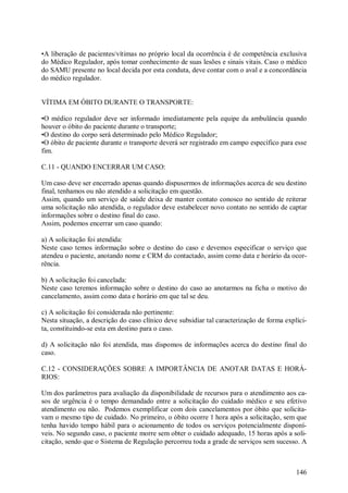 •A liberação de pacientes/vítimas no próprio local da ocorrência é de competência exclusiva
do Médico Regulador, após tomar conhecimento de suas lesões e sinais vitais. Caso o médico
do SAMU presente no local decida por esta conduta, deve contar com o aval e a concordância
do médico regulador.


VÍTIMA EM ÓBITO DURANTE O TRANSPORTE:

•O médico regulador deve ser informado imediatamente pela equipe da ambulância quando
houver o óbito do paciente durante o transporte;
•O destino do corpo será determinado pelo Médico Regulador;
•O óbito de paciente durante o transporte deverá ser registrado em campo específico para esse
fim.

C.11 - QUANDO ENCERRAR UM CASO:

Um caso deve ser encerrado apenas quando dispusermos de informações acerca de seu destino
final, tenhamos ou não atendido a solicitação em questão.
Assim, quando um serviço de saúde deixa de manter contato conosco no sentido de reiterar
uma solicitação não atendida, o regulador deve estabelecer novo contato no sentido de captar
informações sobre o destino final do caso.
Assim, podemos encerrar um caso quando:

a) A solicitação foi atendida:
Neste caso temos informação sobre o destino do caso e devemos especificar o serviço que
atendeu o paciente, anotando nome e CRM do contactado, assim como data e horário da ocor-
rência.

b) A solicitação foi cancelada:
Neste caso teremos informação sobre o destino do caso ao anotarmos na ficha o motivo do
cancelamento, assim como data e horário em que tal se deu.

c) A solicitação foi considerada não pertinente:
Nesta situação, a descrição do caso clínico deve subsidiar tal caracterização de forma explíci-
ta, constituindo-se esta em destino para o caso.

d) A solicitação não foi atendida, mas dispomos de informações acerca do destino final do
caso.

C.12 - CONSIDERAÇÕES SOBRE A IMPORTÂNCIA DE ANOTAR DATAS E HORÁ-
RIOS:

Um dos parâmetros para avaliação da disponibilidade de recursos para o atendimento aos ca-
sos de urgência é o tempo demandado entre a solicitação do cuidado médico e seu efetivo
atendimento ou não. Podemos exemplificar com dois cancelamentos por óbito que solicita-
vam o mesmo tipo de cuidado. No primeiro, o óbito ocorre 1 hora após a solicitação, sem que
tenha havido tempo hábil para o acionamento de todos os serviços potencialmente disponí-
veis. No segundo caso, o paciente morre sem obter o cuidado adequado, 15 horas após a soli-
citação, sendo que o Sistema de Regulação percorreu toda a grade de serviços sem sucesso. A



                                                                                           146
 