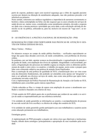 partir do exposto, podemos supor com razoável segurança que o óbito do segundo paciente
ocorreu por demora na obtenção do atendimento adequado, mas não podemos proceder a tal
inferência no primeiro.
Neste sentido, reiteramos aos médicos reguladores a importância de anotarem corretamente os
horários e datas contempladas na ficha e de não esquecer que os casos oriundos de serviços de
saúde devem ser, muitas vezes, considerados como atendimento primário, devendo a resposta
ser dada com a mesma presteza e prioridade que seria dada a uma solicitação advinda do do-
micílio ou de via pública, utilizando-se, para tal, inclusive do recurso da “vaga zero”, se ne-
cessário.


D – AS URGÊNCIAS E A POLÍTICA NACIONAL DE HUMANIZAÇÃO - PNH:

HUMANIZAÇÃO COMO EIXO NORTEADOR DAS PRÁTICAS DE ATENÇÃO E GES-
TÃO EM TODAS ESFERAS DO SUS.

Marco Teórico – Político:

Os inúmeros avanços no campo da saúde pública brasileira – verificados especialmente ao
longo das quase duas décadas convivem, de modo contraditório, com problemas de diversas
ordens.
Se podemos, por um lado, apontar avanços na descentralização e regionalização da atenção e
da gestão da saúde, com ampliação dos níveis de eqüidade, integralidade e universalidade, por
outro, a fragmentação dos processos de trabalho esgarça as relações entre os diferentes profis-
sionais da saúde e entre estes e os usuários; o trabalho em equipe, assim como o preparo para
lidar com a dimensão subjetiva nas práticas de atenção ficam fragilizados.
Para a construção de uma política de qualidade do SUS, a humanização deve ser vista como
uma das dimensões fundamentais, não podendo ser entendida como apenas um “programa” a
mais a ser aplicado aos diversos serviços de saúde, mas como uma política que opere trans-
versalmente em toda a rede SUS.
Com a implementação da Política Nacional de Humanização da Atenção e da Gestão no SUS,
trabalhamos para consolidar quatro marcas específicas:

1.Serão reduzidas as filas e o tempo de espera com ampliação do acesso e atendimento aco-
lhedor e resolutivo baseados em critérios de risco.

2.Todo usuário do SUS saberá quem são os profissionais que cuidam de sua saúde e os servi-
ços de saúde se responsabilizarão por sua referência territorial;

3.As unidades de saúde garantirão as informações ao usuário, o acompanhamento de pessoas
de sua rede social (de livre escolha) e os direitos do código dos usuários do SUS;

4.As unidades de saúde garantirão gestão participativa aos seus trabalhadores e usuários assim
como educação permanente aos trabalhadores;

Estratégias gerais:

A implementação da PNH pressupõe a atuação em vários eixos que objetivam a instituciona-
lização, difusão desta estratégia e principalmente a apropriação de seus resultados pela socie-
dade.



                                                                                           147
 