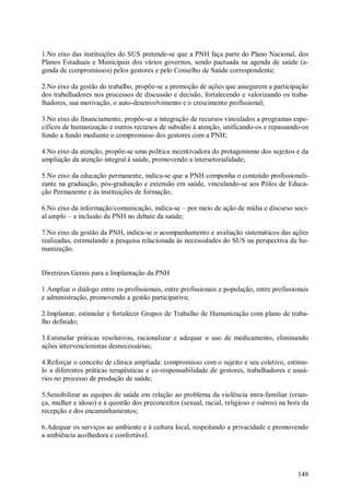 1.No eixo das instituições do SUS pretende-se que a PNH faça parte do Plano Nacional, dos
Planos Estaduais e Municipais dos vários governos, sendo pactuada na agenda de saúde (a-
genda de compromissos) pelos gestores e pelo Conselho de Saúde correspondente;

2.No eixo da gestão do trabalho, propõe-se a promoção de ações que assegurem a participação
dos trabalhadores nos processos de discussão e decisão, fortalecendo e valorizando os traba-
lhadores, sua motivação, o auto-desenvolvimento e o crescimento profissional;

3.No eixo do financiamento, propõe-se a integração de recursos vinculados a programas espe-
cíficos de humanização e outros recursos de subsídio à atenção, unificando-os e repassando-os
fundo a fundo mediante o compromisso dos gestores com a PNH;

4.No eixo da atenção, propõe-se uma política incentivadora do protagonismo dos sujeitos e da
ampliação da atenção integral à saúde, promovendo a intersetorialidade;

5.No eixo da educação permanente, indica-se que a PNH componha o conteúdo profissionali-
zante na graduação, pós-graduação e extensão em saúde, vinculando-se aos Pólos de Educa-
ção Permanente e às instituições de formação;

6.No eixo da informação/comunicação, indica-se – por meio de ação de mídia e discurso soci-
al amplo – a inclusão da PNH no debate da saúde;

7.No eixo da gestão da PNH, indica-se o acompanhamento e avaliação sistemáticos das ações
realizadas, estimulando a pesquisa relacionada às necessidades do SUS na perspectiva da hu-
manização.


Diretrizes Gerais para a Implantação da PNH

1.Ampliar o diálogo entre os profissionais, entre profissionais e população, entre profissionais
e administração, promovendo a gestão participativa;

2.Implantar, estimular e fortalecer Grupos de Trabalho de Humanização com plano de traba-
lho definido;

3.Estimular práticas resolutivas, racionalizar e adequar o uso de medicamento, eliminando
ações intervencionistas desnecessárias;

4.Reforçar o conceito de clínica ampliada: compromisso com o sujeito e seu coletivo, estímu-
lo a diferentes práticas terapêuticas e co-responsabilidade de gestores, trabalhadores e usuá-
rios no processo de produção de saúde;

5.Sensibilizar as equipes de saúde em relação ao problema da violência intra-familiar (crian-
ça, mulher e idoso) e à questão dos preconceitos (sexual, racial, religioso e outros) na hora da
recepção e dos encaminhamentos;

6.Adequar os serviços ao ambiente e à cultura local, respeitando a privacidade e promovendo
a ambiência acolhedora e confortável.




                                                                                            148
 