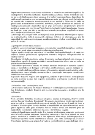 Importante acentuar que o conceito de acolhimento se concretiza no cotidiano das práticas de
saúde por meio de escuta qualificada e da capacidade de pactuação entre a demanda do usuá-
rio e a possibilidade de resposta do serviço, e deve traduzir-se em qualificação da produção de
saúde complementando-se com a responsabilidade por aquilo que não se é possível direcionar,
de maneira ética e resolutiva, com segurança de acesso ao usuário. Nesse sentido, todos os
profissionais de saúde fazem acolhimento. Entretanto, as portas de entrada dos aparelhos de
saúde podem demandar a necessidade de um grupo especializado em promover o primeiro
contato do usuário com o serviço de Pronto Socorro, Ambulatórios de Especialidades, Centros
de Saúde etc., grupo este feito às tecnologias relacionais, produção de grupalidades e produ-
ção e manipulação de banco de dados.
A tecnologia de Avaliação com Classificação de Risco, pressupõe a determinação de agilida-
de no atendimento a partir da análise, sob a óptica de protocolo pré-estabelecido, do grau de
necessidade do usuário, proporcionando atenção centrada no nível de complexidade e não na
ordem de chegada.

Alguns pontos críticos desse processo:
Ampliar o acesso sobrecarregar as equipes, sem prejudicar a qualidade das ações, e sem trans-
formar o serviço de saúde em excelente produtor de procedimentos.
Superar a prática tradicional, centrada na exclusividade da dimensão biológica, de modo que
amplie a escuta e que recoloque a perspectiva humana na integração entre profissionais de
saúde e usuários.
Reconfigurar o trabalho médico no sentido de superar o papel central que ele vem ocupando e
integrá-lo no trabalho de equipe, garantido o compartilhamento de saberes para um ganho na
potência das diferentes categorias.
Transformar o processo de trabalho nos serviços de saúde, no sentido de aumentar a capaci-
dade dos trabalhadores de distinguir os problemas, identificar riscos e agravos, e adequar res-
postas à complexidade de problemas trazidos pelos usuários. Além disso, potencializar profis-
sionais comuns e especializados, sem extrapolar as competências inerentes ao exercício pro-
fissional de cada categoria.
Explicitar e discutir a proposta com a população, conjunto de profissionais e atores políticos
de forma a ampliar a escuta para os pontos assinalados e as criticas na construção de novos
saberes em saúde.

Acolhimento com Classificação de Risco
A Classificação de Risco é um processo dinâmico de identificação dos pacientes que necessi-
tam de tratamento imediato, de acordo com o potencial de risco, agravos à saúde ou grau de
sofrimento.

Justificativa:
Com a crescente demanda e procura dos serviços de urgência e emergência, observou-se um
enorme fluxo de “circulação desordenada” dos usuários nas portas do pronto socorro, tornan-
do-se necessária a reorganização do processo de trabalho deste serviço de saúde de forma a
atender os diferentes graus de especificidade e resolubilidade na assistência realizada aos a-
gravos agudos de forma que a assistência prestada fosse de acordo com diferentes graus de
necessidades ou sofrimento e não mais impessoal e por ordem de chegada.
A disponibilização dessa tecnologia não deve abranger a todos os que procuram o serviço, em
especial nos locais onde a demanda é excessiva, ou corre-se o risco de se produzir um novo
gargalo na estrada; o contrário disto é uma hipertrofia neste serviço podendo prejudicar a
constituição de outras equipes importantes na unidade. Desta forma a utilização da Avaliação/
Classificação de Risco deve ser por observação (a equipe identifica a necessidade pela obser-



                                                                                           152
 