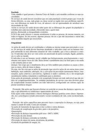 Equidade
Todo cidadão é igual perante o Sistema Único de Saúde e será atendido conforme as suas ne-
cessidades.
Os serviços de saúde devem considerar que em cada população existem grupos que vivem de
forma diferente, ou seja, cada grupo ou classe social ou região tem seus problemas específi-
cos, tem diferenças no modo de viver, de adoecer e de ter oportunidades de satisfazer suas
necessidades de vida.
Assim os serviços de saúde devem saber quais são as diferenças dos grupos da população e
trabalhar para cada necessidade, oferecendo mais a quem mais
precisa, diminuindo as desigualdades existentes.
O SUS não pode oferecer o mesmo atendimento à todas as pessoas, da mesma maneira, em
todos os lugares. Se isto ocorrer, algumas pessoas vão ter o que não necessitam e outras não
serão atendidas naquilo que necessitam.

Integralidade

As ações de saúde devem ser combinadas e voltadas ao mesmo tempo para prevenção e a cu-
ra. Os serviços de saúde devem funcionar atendendo o indivíduo como um ser humano inte-
gral submetido às mais diferentes situações de vida e trabalho, que o leva a adoecer e a mor-
rer. O indivíduo não deve ser visto como um amontoado de partes (coração, fígado, pulmões,
etc.) e solto no mundo.
O indivíduo é um ser humano, social, cidadão que biologicamente, psicologicamente, e soci-
almente está sujeito riscos de vida. Desta forma o atendimento deve ser feito para a sua saúde
e não somente para as suas
doenças. Isto exige que o atendimento deva ser feito também para erradicar as causas e dimi-
nuir os riscos, além de tratar os danos.
Ou seja, isto faz com que as ações de promoção (que envolve ações de em outras áreas como
habitação, meio ambiente, educação, etc.), com ações de prevenção (saneamento básico, imu-
nizações, ações coletivas e preventivas, vigilância à saúde e sanitária, etc.) e de recuperação
(atendimento médico, tratamento e reabilitação para os doentes).
Estas ações de promoção, proteção e de recuperação formam um todo indivisível que não po-
dem ser compartimentalizadas. As unidades prestadoras de serviço com seus diversos graus
de complexidade formam também um todo indivisível, configurando um sistema capaz de
prestar assistência integral.

  Promoção: São ações que buscam eliminar ou controlar as causas das doenças e agravos, ou
seja, o que determina ou condiciona o aparecimento de casos.
Estas ações estão relacionadas a fatores biológicos (herança genética como câncer, hiperten-
são, etc.), psicológicos (estado emocional) e sociais (condições de vida, como na desnutrição,
etc.).

  Proteção: são ações específicas para prevenir riscos e exposições às doenças, ou seja, para
manter o estado de saúde. Como por exemplo:
•as ações de tratamento da água para evitar a cólera e outras doenças;
•Prevenção de complicação da gravidez, parto e do puerpério;
•Imunizações.
•Prevenção de doenças transmitidas pelo sexo - DST e AIDS;
•Prevenção da cárie dental;
•Prevenção de doenças contraídas no trabalho;
•Prevenção de câncer de mama, de próstata, de pulmão;
•Controle da qualidade do sangue, etc.


                                                                                            11
 