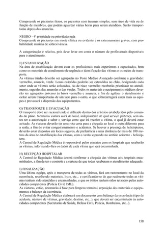 Compreende os pacientes ilesos, os pacientes com traumas simples, sem risco de vida ou de
função de membros, que podem aguardar várias horas para serem atendidos. Serão transpor-
tadas depois das amarelas.

NEGRO - 4ª prioridade ou prioridade nula
Compreende os pacientes em morte clínica ou evidente e os extremamente graves, com pro-
babilidade mínima de sobrevivência.

A categorização é relativa, pois deve levar em conta o número de profissionais disponíveis
para o atendimento.

F) ESTABILIZAÇÃO
Na área de estabilização devem estar os profissionais mais experientes e capacitados, bem
como os materiais de atendimento de urgência e identificação das vítimas e os meios de trans-
porte.
As vítimas triadas deverão ser agrupadas no Posto Médico Avançado conforme a gravidade:
vermelho, amarelo, verde. Lonas coloridas poderão ser estendidas no chão, designando cada
setor onde as vítimas serão colocadas. As de risco vermelho receberão prioridade no atendi-
mento, seguidas das amarelas e das verdes. Todos os materiais e equipamentos médicos deve-
rão ser agrupados próximo às bases vermelha e amarela, a fim de agilizar o atendimento e
evitar serem transportadas de um lado para o outro, o que sobrecarregará ainda mais as equi-
pes e provocará a dispersão dos equipamentos.

G) TRANSPORTE E EVACUAÇÃO
O transporte deve ser racionalizado e utilizado dentro dos critérios estabelecidos pelo coman-
do do plano. Nenhuma viatura sairá do local, independente de qual serviço pertença, sem an-
tes ter a autorização e saber o serviço certo que irá receber a vítima, o qual já deverá estar
avisado. As viaturas deverão ter uma rota certa para a chegada ao local e outra diferente para
a saída, a fim de evitar congestionamento e acidentes. Se houver a presença de helicópteros,
deverão estar dispostos em locais seguros, de preferência a uma distância de mais de 100 me-
tros da área de estabilização das vítimas, com o vento soprando no sentido acidente - helicóp-
tero.
A Central de Regulação Médica é responsável pelos contatos com os hospitais que receberão
as vítimas, informando-lhes os dados de cada vítima que será encaminhada.

H) RECEPÇÃO HOSPITALAR
A Central de Regulação Médica deverá confirmar a chegada das vítimas aos hospitais enca-
minhados, a fim de ter o controle e a certeza de que todas receberam o atendimento adequado.

I) FINALIZAÇÃO
Uma última equipe, após o transporte de todas as vítimas, fará um rastreamento no local da
ocorrência, recolhendo materiais, lixos, etc... e certificando-se de que realmente todas as víti-
mas tenham sido atendidas e encaminhadas, e que os óbitos tenham sidos retirados pelas auto-
ridades competentes (Polícia Civil, IML).
As viaturas, então, retornarão à base para limpeza terminal, reposição dos materiais e equipa-
mentos e balanço da ocorrência.
A Central de Regulação Médica elaborará um documento com balanço da ocorrência (tipo de
acidente, número de vítimas, gravidade, destino, etc...), que deverá ser encaminhado às auto-
ridades competentes (Secretarias de Saúde, Defesa Civil, Polícia, Bombeiros, etc...).




                                                                                             158
 