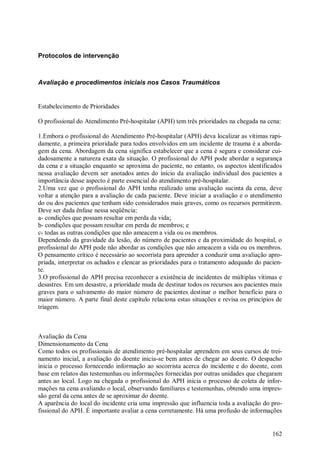 Protocolos de intervenção



Avaliação e procedimentos iniciais nos Casos Traumáticos


Estabelecimento de Prioridades

O profissional do Atendimento Pré-hospitalar (APH) tem três prioridades na chegada na cena:

1.Embora o profissional do Atendimento Pré-hospitalar (APH) deva localizar as vítimas rapi-
damente, a primeira prioridade para todos envolvidos em um incidente de trauma é a aborda-
gem da cena. Abordagem da cena significa estabelecer que a cena é segura e considerar cui-
dadosamente a natureza exata da situação. O profissional do APH pode abordar a segurança
da cena e a situação enquanto se aproxima do paciente, no entanto, os aspectos identificados
nessa avaliação devem ser anotados antes do início da avaliação individual dos pacientes a
importância desse aspecto é parte essencial do atendimento pré-hospitalar.
2.Uma vez que o profissional do APH tenha realizado uma avaliação sucinta da cena, deve
voltar a atenção para a avaliação de cada paciente. Deve iniciar a avaliação e o atendimento
do ou dos pacientes que tenham sido considerados mais graves, como os recursos permitirem.
Deve ser dada ênfase nessa seqüência:
a- condições que possam resultar em perda da vida;
b- condições que possam resultar em perda de membros; e
c- todas as outras condições que não ameacem a vida ou os membros.
Dependendo da gravidade da lesão, do número de pacientes e da proximidade do hospital, o
profissional do APH pode não abordar as condições que não ameacem a vida ou os membros.
O pensamento crítico é necessário ao socorrista para aprender a conduzir uma avaliação apro-
priada, interpretar os achados e elencar as prioridades para o tratamento adequado do pacien-
te.
3.O profissional do APH precisa reconhecer a existência de incidentes de múltiplas vítimas e
desastres. Em um desastre, a prioridade muda de destinar todos os recursos aos pacientes mais
graves para o salvamento do maior número de pacientes destinar o melhor benefício para o
maior número. A parte final deste capítulo relaciona estas situações e revisa os princípios de
triagem.



Avaliação da Cena
Dimensionamento da Cena
Como todos os profissionais de atendimento pré-hospitalar aprendem em seus cursos de trei-
namento inicial, a avaliação do doente inicia-se bem antes de chegar ao doente. O despacho
inicia o processo fornecendo informação ao socorrista acerca do incidente e do doente, com
base em relatos das testemunhas ou informações fornecidas por outras unidades que chegaram
antes ao local. Logo na chegada o profissional do APH inicia o processo de coleta de infor-
mações na cena avaliando o local, observando familiares e testemunhas, obtendo uma impres-
são geral da cena antes de se aproximar do doente.
A aparência do local do incidente cria uma impressão que influencia toda a avaliação do pro-
fissional do APH. É importante avaliar a cena corretamente. Há uma profusão de informações


                                                                                          162
 