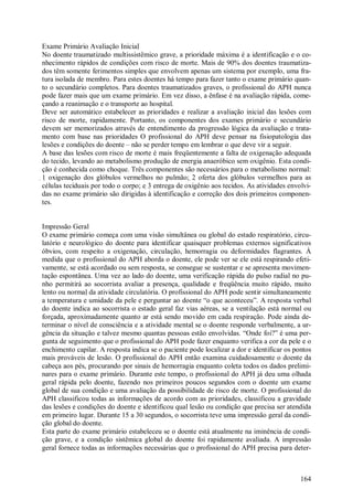 Exame Primário Avaliação Inicial
No doente traumatizado multissistêmico grave, a prioridade máxima é a identificação e o co-
nhecimento rápidos de condições com risco de morte. Mais de 90% dos doentes traumatiza-
dos têm somente ferimentos simples que envolvem apenas um sistema por exemplo, uma fra-
tura isolada de membro. Para estes doentes há tempo para fazer tanto o exame primário quan-
to o secundário completos. Para doentes traumatizados graves, o profissional do APH nunca
pode fazer mais que um exame primário. Em vez disso, a ênfase é na avaliação rápida, come-
çando a reanimação e o transporte ao hospital.
Deve ser automático estabelecer as prioridades e realizar a avaliação inicial das lesões com
risco de morte, rapidamente. Portanto, os componentes dos exames primário e secundário
devem ser memorizados através de entendimento da progressão lógica da avaliação e trata-
mento com base nas prioridades O profissional do APH deve pensar na fisiopatologia das
lesões e condições do doente – não se perder tempo em lembrar o que deve vir a seguir.
A base das lesões com risco de morte é mais freqüentemente a falta de oxigenação adequada
do tecido, levando ao metabolismo produção de energia anaeróbico sem oxigênio. Esta condi-
ção é conhecida como choque. Três componentes são necessários para o metabolismo normal:
1 oxigenação dos glóbulos vermelhos no pulmão; 2 oferta dos glóbulos vermelhos para as
células teciduais por todo o corpo; e 3 entrega de oxigênio aos tecidos. As atividades envolvi-
das no exame primário são dirigidas à identificação e correção dos dois primeiros componen-
tes.


Impressão Geral
O exame primário começa com uma visão simultânea ou global do estado respiratório, circu-
latório e neurológico do doente para identificar quaisquer problemas externos significativos
óbvios, com respeito a oxigenação, circulação, hemorragia ou deformidades flagrantes. À
medida que o profissional do APH aborda o doente, ele pode ver se ele está respirando efeti-
vamente, se está acordado ou sem resposta, se consegue se sustentar e se apresenta movimen-
tação espontânea. Uma vez ao lado do doente, uma verificação rápida do pulso radial no pu-
nho permitirá ao socorrista avaliar a presença, qualidade e freqüência muito rápido, muito
lento ou normal da atividade circulatória. O profissional do APH pode sentir simultaneamente
a temperatura e umidade da pele e perguntar ao doente “o que aconteceu”. A resposta verbal
do doente indica ao socorrista o estado geral faz vias aéreas, se a ventilação está normal ou
forçada, aproximadamente quanto ar está sendo movido em cada respiração. Pode ainda de-
terminar o nível de consciência e a atividade mental se o doente responde verbalmente, a ur-
gência da situação e talvez mesmo quantas pessoas estão envolvidas. “Onde foi?” é uma per-
gunta de seguimento que o profissional do APH pode fazer enquanto verifica a cor da pele e o
enchimento capilar. A resposta indica se o paciente pode localizar a dor e identificar os pontos
mais prováveis de lesão. O profissional do APH então examina cuidadosamente o doente da
cabeça aos pés, procurando por sinais de hemorragia enquanto coleta todos os dados prelimi-
nares para o exame primário. Durante este tempo, o profissional do APH já deu uma olhada
geral rápida pelo doente, fazendo nos primeiros poucos segundos com o doente um exame
global de sua condição e uma avaliação da possibilidade de risco de morte. O profissional do
APH classificou todas as informações de acordo com as prioridades, classificou a gravidade
das lesões e condições do doente e identificou qual lesão ou condição que precisa ser atendida
em primeiro lugar. Durante 15 a 30 segundos, o socorrista teve uma impressão geral da condi-
ção global do doente.
Esta parte do exame primário estabeleceu se o doente está atualmente na iminência de condi-
ção grave, e a condição sistêmica global do doente foi rapidamente avaliada. A impressão
geral fornece todas as informações necessárias que o profissional do APH precisa para deter-



                                                                                            164
 
