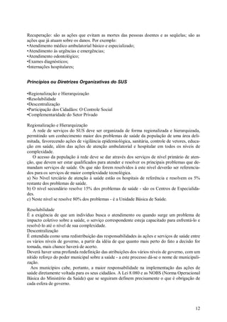 Recuperação: são as ações que evitam as mortes das pessoas doentes e as seqüelas; são as
ações que já atuam sobre os danos. Por exemplo:
•Atendimento médico ambulatorial básico e especializado;
•Atendimento às urgências e emergências;
•Atendimento odontológico;
•Exames diagnósticos;
•Internações hospitalares;


Princípios ou Diretrizes Organizativas do SUS

•Regionalização e Hierarquização
•Resolubilidade
•Descentralização
•Participação dos Cidadãos: O Controle Social
•Complementaridade do Setor Privado

Regionalização e Hierarquização
   A rede de serviços do SUS deve ser organizada de forma regionalizada e hierarquizada,
permitindo um conhecimento maior dos problemas de saúde da população de uma área deli-
mitada, favorecendo ações de vigilância epidemiológica, sanitária, controle de vetores, educa-
ção em saúde, além das ações de atenção ambulatorial e hospitalar em todos os níveis de
complexidade.
   O acesso da população à rede deve se dar através dos serviços de nível primário de aten-
ção, que devem ser estar qualificados para atender e resolver os principais problemas que de-
mandam serviços de saúde. Os que não forem resolvidos à este nível deverão ser referencia-
dos para os serviços de maior complexidade tecnológica.
a) No Nível terciário de atenção à saúde estão os hospitais de referência e resolvem os 5%
restante dos problemas de saúde.
b) O nível secundário resolve 15% dos problemas de saúde - são os Centros de Especialida-
des.
c) Neste nível se resolve 80% dos problemas - é a Unidade Básica de Saúde.

Resolubilidade
É a exigência de que um indivíduo busca o atendimento ou quando surge um problema de
impacto coletivo sobre a saúde, o serviço correspondente esteja capacitado para enfrentá-lo e
resolvê-lo até o nível de sua complexidade.
Descentralização
É entendida como uma redistribuição das responsabilidades às ações e serviços de saúde entre
os vários níveis de governo, a partir da idéia de que quanto mais perto do fato a decisão for
tomada, mais chance haverá de acerto.
Deverá haver uma profunda redefinição das atribuições dos vários níveis de governo, com um
nítido reforço do poder municipal sobre a saúde - a este processo dá-se o nome de municipali-
zação.
  Aos municípios cabe, portanto, a maior responsabilidade na implementação das ações de
saúde diretamente voltada para os seus cidadãos. A Lei 8.080 e as NOBS (Norma Operacional
Básica do Ministério da Saúde) que se seguiram definem precisamente o que é obrigação de
cada esfera de governo.




                                                                                           12
 