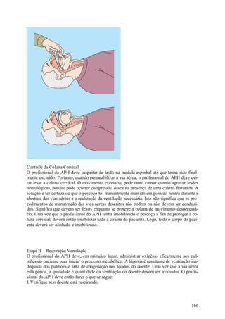 Controle da Coluna Cervical
O profissional do APH deve suspeitar de lesão na medula espinhal até que tenha sido final-
mente excluído. Portanto, quando permeabilizar a via aérea, o profissional do APH deve evi-
tar lesar a coluna cervical. O movimento excessivo pode tanto causar quanto agravar lesões
neurológicas, porque pode ocorrer compressão óssea na presença de uma coluna fraturada. A
solução é ter certeza de que o pescoço foi manualmente mantido em posição neutra durante a
abertura das vias aéreas e a realização da ventilação necessária. Isto não significa que os pro-
cedimentos de manutenção das vias aéreas descritos não podem ou não devem ser conduzi-
dos. Significa que devem ser feitos enquanto se protege a coluna de movimento desnecessá-
rio. Uma vez que o profissional do APH tenha imobilizado o pescoço a fim de proteger a co-
luna cervical, deverá então imobilizar toda a coluna do paciente. Logo, todo o corpo do paci-
ente deverá ser alinhado e imobilizado.




Etapa B – Respiração Ventilação
O profissional do APH deve, em primeiro lugar, administrar oxigênio eficazmente aos pul-
mões do paciente para iniciar o processo metabólico. A hipóxia é resultante de ventilação ina-
dequada dos pulmões e falta de oxigenação nos tecidos do doente. Uma vez que a via aérea
está pérvia, a qualidade e quantidade da ventilação do doente devem ser avaliadas. O profis-
sional do APH deve então fazer o que se segue:
1.Verifique se o doente está respirando.




                                                                                            166
 