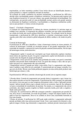 raquimedular, ou lesão traumática cerebral. Essas lesões devem ser identificadas durante o
exame primário e o suporte ventilatório iniciado de imediato.
Na avaliação do estado ventilatório do paciente traumatizado, o profissional do APH deve
abordar tanto a profundidade quanto a freqüência ventilatória. Um paciente pode respirar com
uma freqüência normal de 16 vezes por minuto, mas grande diminuição de profundidade. Em
contraposição, um paciente pode ter uma profundidade normal, porém com grande aumento
ou diminuição da freqüência ventilatória. A profundidade e a freqüência ventilatórias combi-
nam-se para produzir o volume corrente do paciente

Etapa C – Circulação e Sangramento
A avaliação do comprometimento ou falência do sistema circulatório é a próxima etapa no
cuidado com o paciente. A oxigenação dos glóbulos vermelhos sem que sejam encaminhados
ass células do tecido não trazem nenhum benefício ao doente. Na avaliação inicial do doente
traumatizado, o profissional do APH deve identificar e controlar a hemorragia externa. Em
seguida, pode obter uma estimativa global adequada do débito cardíaco e do estado de perfu-
são.

Controle da Hemorragia
O profissional do APH deve identificar e tratar a hemorragia externa no exame primário. O
controle de hemorragia é incluído na circulação porque se um grande sangramento não for
controlado de imediato, o potencial de morte do paciente aumenta drasticamente. Há três tipos
de hemorragia externa, assim descritos:

1.Sangramento capilar é causado por escoriações que lesam minúsculos capilares imediata-
mente abaixo da superfície da pele. Em geral o sangramento capilar terá diminuído ou mesmo
cessado antes da chegada da equipe pré-hospitalar.
2.Sangramento venoso provém de camadas mais profundas do tecido e em geral é controlado
mediante uma pressão direta moderada no local. Em geral não ameaça a vida a não ser que a
lesão seja grave ou o sangramento não seja controlado.
3.Sangramento arterial é causado por lesão a uma artéria. Esse é o sangramento mais impor-
tante e também o mais difícil de ser controlado. É caracterizado por um sangue vermelho vivo
que jorra da ferida. Mesmo uma ferida perfurante pequena em uma artéria pode produzir uma
hemorragia que ameace a vida.

O profissional do APH deve controlar a hemorragia de acordo com as seguintes etapas:

1.Pressão direta. Controle de sangramento por pressão direta é exatamente o que o termo im-
plica aplicar pressão no local do sangramento. O profissional do APH consegue isto aplicando
um curativo com uma gaze ou uma compressa diretamente sobre a lesão e aplicando pressão
manual. Aplicar pressão direta exige a atenção total de um assistente, logo ele fica indisponí-
vel para a comunidade do atendimento do paciente. No entanto, se o sangramento não estiver
controlado, não importa quanto oxigênio ou fluido o paciente receba, pois todo o oxigênio e
fluido sairão pela ferida.
2.Elevação. Se o profissional do APH não conseguir controlar o sangramento por pressão di-
reta, deve elevar a extremidade. Em razão da gravidade, o sangue terá algum retardo na che-
gada ao local do sangramento. Deve-se ter cuidado ao elevar uma extremidade fraturada ou
com uma luxação.
3.Pontos de pressão. O profissional do APH pode ainda controlar o sangramento aplicando
pressão profunda sobre uma artéria proximal à lesão. Esta é uma tentativa de diminuir a che-
gada de sangue à ferida, logo diminuindo o sangramento, mediante pressão manual para ocluir



                                                                                           168
 