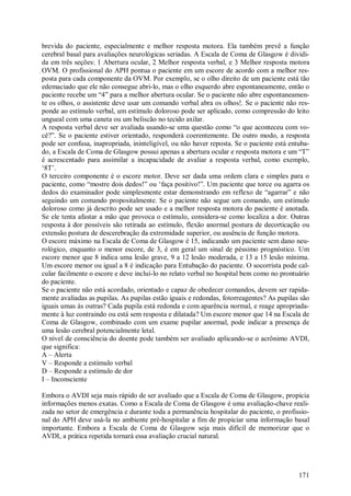 brevida do paciente, especialmente e melhor resposta motora. Ela também prevê a função
cerebral basal para avaliações neurológicas seriadas. A Escala de Coma de Glasgow é dividi-
da em três seções: 1 Abertura ocular, 2 Melhor resposta verbal, e 3 Melhor resposta motora
OVM. O profissional do APH pontua o paciente em um escore de acordo com a melhor res-
posta para cada componente da OVM. Por exemplo, se o olho direito de um paciente está tão
edemaciado que ele não consegue abri-lo, mas o olho esquerdo abre espontaneamente, então o
paciente recebe um “4” para a melhor abertura ocular. Se o paciente não abre espontaneamen-
te os olhos, o assistente deve usar um comando verbal abra os olhos!. Se o paciente não res-
ponde ao estímulo verbal, um estímulo doloroso pode ser aplicado, como compressão do leito
ungueal com uma caneta ou um beliscão no tecido axilar.
A resposta verbal deve ser avaliada usando-se uma questão como “o que aconteceu com vo-
cê?”. Se o paciente estiver orientado, responderá coerentemente. De outro modo, a resposta
pode ser confusa, inapropriada, ininteligível, ou não haver reposta. Se o paciente está entuba-
do, a Escala de Coma de Glasgow possui apenas a abertura ocular e resposta motora e um “T”
é acrescentado para assimilar a incapacidade de avaliar a resposta verbal, como exemplo,
‘8T’.
O terceiro componente é o escore motor. Deve ser dada uma ordem clara e simples para o
paciente, como “mostre dois dedos!” ou ‘faça positivo!”. Um paciente que torce ou agarra os
dedos do examinador pode simplesmente estar demonstrando em reflexo de “agarrar” e não
seguindo um comando propositalmente. Se o paciente não segue um comando, um estímulo
doloroso como já descrito pode ser usado e a melhor resposta motora do paciente é anotada.
Se ele tenta afastar a mão que provoca o estímulo, considera-se como localiza a dor. Outras
resposta à dor possíveis são retirada ao estímulo, flexão anormal postura de decorticação ou
extensão postura de descerebração da extremidade superior, ou ausência de função motora.
O escore máximo na Escala de Coma de Glasgow é 15, indicando um paciente sem dano neu-
rológico, enquanto o menor escore, de 3, é em geral um sinal de péssimo prognóstico. Um
escore menor que 8 indica uma lesão grave, 9 a 12 lesão moderada, e 13 a 15 lesão mínima.
Um escore menor ou igual a 8 é indicação para Entubação do paciente. O socorrista pode cal-
cular facilmente o escore e deve incluí-lo no relato verbal no hospital bem como no prontuário
do paciente.
Se o paciente não está acordado, orientado e capaz de obedecer comandos, devem ser rapida-
mente avaliadas as pupilas. As pupilas estão iguais e redondas, fotorreagentes? As pupilas são
iguais umas às outras? Cada pupila está redonda e com aparência normal, e reage apropriada-
mente à luz contraindo ou está sem resposta e dilatada? Um escore menor que 14 na Escala de
Coma de Glasgow, combinado com um exame pupilar anormal, pode indicar a presença de
uma lesão cerebral potencialmente letal.
O nível de consciência do doente pode também ser avaliado aplicando-se o acrônimo AVDI,
que significa:
A – Alerta
V – Responde a estimulo verbal
D – Responde a estímulo de dor
I – Inconsciente

Embora o AVDI seja mais rápido de ser avaliado que a Escala de Coma de Glasgow, propicia
informações menos exatas. Como a Escala de Coma de Glasgow é uma avaliação-chave reali-
zada no setor de emergência e durante toda a permanência hospitalar do paciente, o profissio-
nal do APH deve usá-la no ambiente pré-hospitalar a fim de propiciar uma informação basal
importante. Embora a Escala de Coma de Glasgow seja mais difícil de memorizar que o
AVDI, a prática repetida tornará essa avaliação crucial natural.




                                                                                           171
 