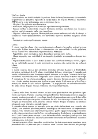 Histórico Ampla
Deve ser obtido um histórico rápido do paciente. Essas informações devem ser documentadas
no prontuário do paciente e repassadas à equipe médica no hospital. O método mnemônico
AMPLA serve como lembrança de seus componentes-chave.
• Alergias. Principalmente a medicamentos.
• Medicações. Drogas prescritas ou não que o paciente usa regularmente.
• Passado médico e antecedente cirúrgico. Problemas médicos importantes para os quais o
paciente recebe tratamento; inclui cirurgias prévias.
• Líquidos e alimentos ingeridos. Muitos pacientes traumatizados necessitarão de cirurgia, e
alimentação recente pode aumentar o risco de vômito e aspiração durante a indução da aneste-
sia.
• Ambiente e eventos que levaram ao trauma.

Cabeça
O exame visual da cabeça e face revelará contusões, abrasões, lacerações, assimetria óssea,
hemorragia, defeitos ósseos da face e caixa craniana e/ou anormalidades de olho, pálpebras,
ouvido externo, boca e mandíbula. O profissional do APH deve:
• Palpar todo o couro cabeludo na busca de qualquer lesão de partes moles.
• Checar as pupilas para reatividade à luz, tamanho, igualdade, acomodação ou formato irre-
gular.
• Palpar cuidadosamente os ossos da face e crânio para identificar crepitação, desvios, depres-
são ou mobilidade anormal é muito importante na avaliação não-radiográfica de lesões da
cabeça.
Pescoço
O exame visual do pescoço para identificar contusões, abrasões, lacerações e deformidades
alertarão o profissional do APH sobre a possibilidade de lesões subjacentes. A palpação pode
revelar enfisema subcutâneo de origem traqueal, pulmonar ou laríngea. Crepitação da laringe,
rouquidão e enfisema subcutâneo compõem a tríade clássica indicadora de fratura da laringe.
A ausência de dor na coluna cervical pode ajudar a descartar fraturas cervicais •combinados
com critérios estritos, enquanto dor à palpação pode ajudar freqüentemente a identificar a
presença de fratura, luxação ou lesão ligamentar. Tal palpação deve ser realizada com cuida-
do, tendo certeza de que o pescoço permanece em posição linear neutra.

Tórax
O tórax é muito forte, flexível e elástico. Por esta razão, pode absorver uma quantidade signi-
ficativa de trauma. O exame visual de perto para identificar deformidades menores, pequenas
áreas de movimento paradoxal, contusões e abrasões é necessário para encontrar lesões subja-
centes.Outros sinais para os quais o profissional do APH deve ficar especialmente atento são
posições de defesa contra a dor, excursão torácica bilateral desigual e saliência ou retratação
intercostal, supra-esternal ou supraclavicular.
A contusão sobre o esterno, por exemplo, pode ser a única indicação de uma contusão mio-
cárdica,. Um ferimento perfurante perto do esterno pode ser o sinal inicial do tamponamento
cardíaco. Uma linha traçada anteriormente a partir do quarto especo intercostal posteriormen-
te até o oitavo espaço intercostal define a excursão para cima do diafragma na expiração com-
pleta. Um ferimento penetrante que ocorre abaixo desta linha ou cuja trajetória poderia tê-lo
levado para baixo dessa linha deve ser considerado como tendo atravessado tanto a cavidade
torácica como a abdominal.
Uma execução dos olhos e das mãos, o estetoscópio é o instrumento mais importante que o
profissional do APH pode usar para o exame do tórax. O doente estará mais na posição supi-



                                                                                           174
 