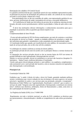 Participação dos cidadãos: O Controle Social
É a garantia constitucional de que a população através de suas entidades representativas pode-
rá participar do processo de formulação das políticas de saúde e do controle de sua execução,
em todos os níveis desde o federal até o local.
    Essa participação deve se dar nos conselhos de saúde, com representação paritária de usu-
ários, governo, profissionais de saúde e prestadores de serviços, com poder deliberativo.
     As Conferências de Saúde nas três esferas de governo são as instâncias máximas de deli-
beração, devendo ocorrer periodicamente e definir as prioridades e linhas de ação sobre a saú-
de.
     É dever das instituições oferecer informações e conhecimentos necessários para que a
população se posicione sobre as questões que dizem respeito à sua
saúde.
Complementaridade do Setor Privado

 O setor privado participa do SUS de forma complementar, por meio de contratos e convênios
de prestação de serviço ao Estado – quando as unidades públicas de assistência a saúde não
são suficientes para garantir o atendimento a toda a população de uma determinada região.
A Constituição define que quando, por insuficiência do setor público, for necessária a contra-
tação de serviços privados, isto se deve dar sob três condições:

•A celebração do contrato conforme as normas de direito público;
•A instituição privada deverá estar de acordo com os princípios básicos e normas técnicas do
SUS
•A integração dos serviços privados deverá se dar na mesma lógica do SUS em termos de
posição definida na rede regionalizada e hierarquizada dos serviços.
•Dentre os serviços privados, devem ter preferência os serviços não lucrativos (hospitais Fi-
lantrópicos – Santas Casas), conforme determina a Constituição.
•Assim cada gestor deverá planejar primeiro o setor público e na seqüência, complementar a
rede assistencial com o setor privado não lucrativo, com os mesmos conceitos de regionaliza-
ção, hierarquização e universalização.

Principais Leis

Constituição Federal de 1988

Estabelece que “a saúde é direito de todos e dever do Estado, garantido mediante políticas
sociais e econômicas que visem à redução do risco de doença e de outros agravos e ao acesso
universal e igualitário às ações a aos serviços para sua promoção, proteção e recuperação”.
Determina ao Poder Público sua “regulamentação, fiscalização e controle”, que as ações e os
serviços da saúde “integram uma rede regionalizada e hierarquizada e constituem um sistema
único”; definem suas diretrizes, atribuições, fontes de financiamento e, ainda, como deve se
dar a participação da iniciativa privada.

Lei Orgânica da Saúde (LOS), Lei n.º 8.080/1990

 Regulamenta, em todo o território nacional, as ações do SUS, estabelece as diretrizes para
seu gerenciamento e descentralização e detalha as competências de cada esfera governamen-
tal.




                                                                                           13
 