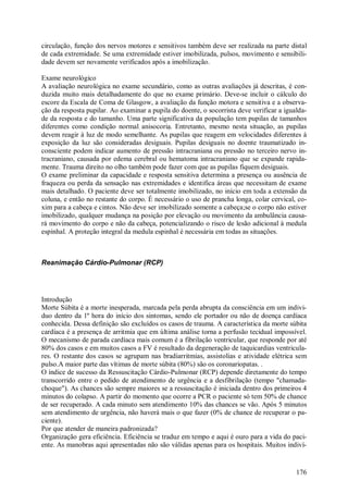 circulação, função dos nervos motores e sensitivos também deve ser realizada na parte distal
de cada extremidade. Se uma extremidade estiver imobilizada, pulsos, movimento e sensibili-
dade devem ser novamente verificados após a imobilização.

Exame neurológico
A avaliação neurológica no exame secundário, como as outras avaliações já descritas, é con-
duzida muito mais detalhadamente do que no exame primário. Deve-se incluir o cálculo do
escore da Escala de Coma de Glasgow, a avaliação da função motora e sensitiva e a observa-
ção da resposta pupilar. Ao examinar a pupila do doente, o socorrista deve verificar a igualda-
de da resposta e do tamanho. Uma parte significativa da população tem pupilas de tamanhos
diferentes como condição normal anisocoria. Entretanto, mesmo nesta situação, as pupilas
devem reagir à luz de modo semelhante. As pupilas que reagem em velocidades diferentes à
exposição da luz são consideradas desiguais. Pupilas desiguais no doente traumatizado in-
consciente podem indicar aumento de pressão intracraniana ou pressão no terceiro nervo in-
tracraniano, causada por edema cerebral ou hematoma intracraniano que se expande rapida-
mente. Trauma direito no olho também pode fazer com que as pupilas fiquem desiguais.
O exame preliminar da capacidade e resposta sensitiva determina a presença ou ausência de
fraqueza ou perda da sensação nas extremidades e identifica áreas que necessitam de exame
mais detalhado. O paciente deve ser totalmente imobilizado, no início em toda a extensão da
coluna, e então no restante do corpo. É necessário o uso de prancha longa, colar cervical, co-
xim para a cabeça e cintos. Não deve ser imobilizado somente a cabeça;se o corpo não estiver
imobilizado, qualquer mudança na posição por elevação ou movimento da ambulância causa-
rá movimento do corpo e não da cabeça, potencializando o risco de lesão adicional à medula
espinhal. A proteção integral da medula espinhal é necessária em todas as situações.



Reanimação Cárdio-Pulmonar (RCP)




Introdução
Morte Súbita é a morte inesperada, marcada pela perda abrupta da consciência em um indivi-
duo dentro da 1º hora do início dos sintomas, sendo ele portador ou não de doença cardíaca
conhecida. Dessa definição são excluídos os casos de trauma. A característica da morte súbita
cardíaca é a presença de arritmia que em última análise torna a perfusão tecidual impossível.
O mecanismo de parada cardíaca mais comum é a fibrilação ventricular, que responde por até
80% dos casos e em muitos casos a FV é resultado da degeneração de taquicardias ventricula-
res. O restante dos casos se agrupam nas bradiarritmias, assistolias e atividade elétrica sem
pulso.A maior parte das vítimas de morte súbita (80%) são os coronariopatas. .
O índice de sucesso da Ressuscitação Cárdio-Pulmonar (RCP) depende diretamente do tempo
transcorrido entre o pedido de atendimento de urgência e a desfibrilação (tempo "chamada-
choque"). As chances são sempre maiores se a ressuscitação é iniciada dentro dos primeiros 4
minutos do colapso. A partir do momento que ocorre a PCR o paciente só tem 50% de chance
de ser recuperado. A cada minuto sem atendimento 10% das chances se vão. Após 5 minutos
sem atendimento de urgência, não haverá mais o que fazer (0% de chance de recuperar o pa-
ciente).
Por que atender de maneira padronizada?
Organização gera eficiência. Eficiência se traduz em tempo e aqui é ouro para a vida do paci-
ente. As manobras aqui apresentadas não são válidas apenas para os hospitais. Muitos indiví-


                                                                                           176
 