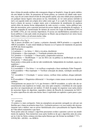 duos vítimas de parada cardíaca não conseguem chegar ao hospital e, longe do apoio médico,
ela está fadado ao óbito. Se pensarmos de forma prática, no contexto da cidade onde mora-
mos, seja ela um centro desenvolvido de uma grande capital, seja uma cidade pouco populosa,
em qualquer desses lugares uma pessoa na rua, transitando, ao ver outra pessoa sentindo-se
mal e em seguida tendo um colapso deve saber como agir. E se a ação for única em qualquer
local a chance de sucesso é sempre maior, pois o treinamento de atendimento de urgência
surtirá efeito da mesma forma independente de onde ocorrer o evento. Ações públicas tam-
bém são necessárias, pois o paciente precisará de acesso rápido ao atendimento de urgência. A
simples campanha de memorização do número de socorro do Corpo de Bombeiros (193) ou
do SAMU (192), já é de extrema importância. O acesso aos desfibriladores automáticos em
locais públicos é uma ação ainda em progresso no Brasil, mas já disponível em vários locais
dos Estados Unidos e já salvaram muitas vidas.
================================
Os ABCD’s (Ver Fig.1)
 São 8 passos divididos em 2 partes, a primeira chamada ABCD primário e a segunda de
ABCD secundário. A ação estará fadada ao fracasso se os 8 passos do tratamento do paciente
em PCR não forem seguidos:
ABCD primário
1) A primário => via Aérea => Abrir a via aérea, desobstruir.
2) B primário => Boa respiração => Ventilação primária não-invasiva.
3) C primário => Circulação => Checar pulso, compressões torácicas.
4) D primário => Desfibrilação => uso do DEA em via pública ou desfibrilação na sala de
emergência. => checar pulso
Neste ponto o ritmo pode ou não ter sido restabelecido. Independente do resultado, segue-se a
seqüência >
ABCD secundário
5) A secundário => Via Aérea => re-verificar a respiração e fazer entubação (Tubo Traqueal).
6) B secundário =>Boa respiração => Verificar colocação da cânula, ventilação assistida por
AMBU
7) C secundário => Circulação => acesso venoso, verificar ritmo cardíaco, drogas (adrenali-
na)
8) D secundário=> Diagnóstico diferencial => Investigar e tratar causas reversíveis da parada
cardíaca.
 Principalmente nos passos de 5 a 8, que formam o ABCD secundário, as ações não são ne-
cessariamente uma seqüência no tempo, mas uma ação conjunta e simultânea de uma equipe
que deve ser orquestrada por um médico. O chefe da equipe irá organizar essas ações dentro
do raciocínio lógico do algoritmo, seguindo-o dentro da filosofia do treinamento de SACV.
As ações específicas de cada uma dessas fases é explicitada em capítulos a parte passo a pas-
so.

===========
"A" - primário
 O cenário é o mais corriqueiro. Entra na emergência um paciente carregado no colo por um
familiar que o lança na primeira maca livre. A primeira pessoa a ver esse cenário não necessa-
riamente será o médico, mas se estiver familiarizada com o procedimento de Suporte Básico
de Vida saberá exatamente o que fazer.
Nesse ponto antes de começar o algoritmo precisamos avaliar o paciente e prover seu atendi-
mento de urgência. Para memorizar essas ações lembre-se de que o algoritmo antes de come-
çar no A da via Aérea, começa com duas ações básicas que vão formar na realidade 3 "A"s:
ATENÇÃO - AJUDA - via AÉREA



                                                                                          177
 