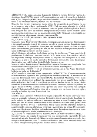 ATENÇÃO: Avalie a responsividade do paciente. Solicitar o paciente de forma vigorosa é o
significado do ATENÇÃO, ou seja verificamos rapidamente o nível de consciência do indivi-
duo. AÇÃO: Chegando próximo do paciente falando em voz alta e tocando o paciente pergun-
tamos se ele está se sentindo mal; "Senhor! Está me ouvindo?"
Resposta: Se o paciente responder ou mesmo apenas dar um gemido, já significa que ele não
se encontra em total colapso cardiovascular (PCR). Pode apresentar alteração do nível de
consciência, dispnéia, dor torácica importante, mas não parada cárdio-respiratória. Parece
uma bobagem, mas casos de manobras intempestivas em pacientes lúcidos rotulados como
aparentemente desacordados não são exatamente uma raridade. Tão pouco podemos pedir que
um individuo que não responde estímulos espere numa fila.
=> O PACIENTE NÃO RESPONDE - ESTÁ INCONSCIENTE
PEÇA AJUDA ! (Fig. 2)
Ninguém é capaz de salvar uma vida sozinho. É sempre necessária a presença de uma equipe
e de material adequado. A partir do momento que não se obteve resposta do paciente grave-
mente enfermo, se faz necessária a presença de toda a equipe de suporte de vida e principal-
mente do desfibrilador, pois como já foi dito, em 80% dos casos a fibrilação estará presente e
sem a desfibrilação a manobra não terá sucesso.
AÇÃO: Ordenar a chegada do desfibrilador no local de atendimento. "Traga o carrinho de
parada com o desfibrilador!" Note que essa ação se faz antes mesmo de se verificar a via aé-
rea do paciente. O tempo de reação será menor se, enquanto você salvaguarda a via aérea,
outra pessoa já estiver em auxilio trazendo o desfibrilador. Esperar até o início das compres-
sões torácicas para então lembrar do desfibrilador é um erro grave.
Mas se eu estiver fora do hospital? Na via pública a situação é sempre mais complicada. Fun-
damentalmente temos de procurar auxilio através do telefone de emergência:
AÇÃO: discando 192 /193 - "Tem um homem inconsciente aqui na rua. Preciso de uma am-
bulância que tenha um desfibrilador."
AÇÃO: num local público de grande concentração (AEROPORTO) - "Chamem uma equipe
de atendimento de urgência e peça que tragam um desfibrilador (DEA)". A possibilidade de
acesso ao desfibrilador elétrico automático (DEA) é fundamental. Atualmente poucos locais
contam com tal dispositivo no Brasil. Se o paciente não tiver acesso a desfibrilação rápida o
desfecho letal será inevitável. A remoção de paciente do local do evento em parada cárdio-
respiratória é absolutamente contra-producente e resultará certamente no óbito do paciente. O
suporte básico de RCP no local se destina a permitir uma chance ao paciente para a chegada
do desfibrilador, pois dificilmente o ritmo irá se recuperar sem ele. Agora sim, com ajuda a
caminho, se inicia o algoritmo de suporte de vida:
VIA AÉREA
Estando a ajuda a caminho, podemos iniciar a ação no paciente. Ao mesmo tempo que verifi-
camos a respiração, realizamos a abertura da via aérea com a hiper-extensão da cabeça. Es-
tando à direita do paciente, coloca-se a mão esquerda sobre a fronte, levando a cabeça um
pouco para trás. Ao mesmo tempo os dedos da mão direita são colocados sob o queixo e num
movimento de tração procede-se a abertura da boca e o deslocamento anterior da mandíbula,
proporcionando a máxima abertura da orofaringe e desobstrução da laringe. Devemos apro-
ximar o ouvido do rosto da vítima e olhando para o tórax do paciente observamos se existe
movimento respiratório, vendo , ouvindo e sentindo a ventilação.
AÇÃO: Abrir via aérea com inclinação da cabeça. Ouvir, ver e sentir a ventilação. (Fig.3.)
Exceção: Trauma - na suspeita de trauma cervical esse movimento não é permitido, devendo
ser realizada a tração da mandíbula. Não serão vistos os detalhes dessa situação por não faze-
rem parte do escopo desse texto. O colar cervical instalado após trauma não deve ser retirado
na sala de emergência até que se prove a ausência de lesão cervical.



                                                                                          178
 