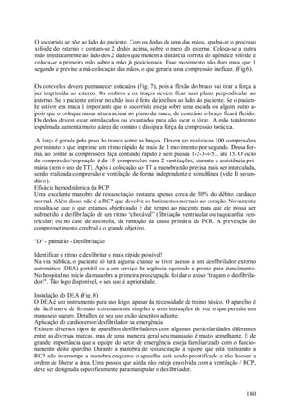 O socorrista se põe ao lado do paciente. Com os dedos de uma das mãos, apalpa-se o processo
xifóide do esterno e contam-se 2 dedos acima, sobre o meio do esterno. Coloca-se a outra
mão imediatamente ao lado dos 2 dedos que medem a distância correta do apêndice xifóide e
coloca-se a primeira mão sobre a mão já posicionada. Esse movimento não dura mais que 1
segundo e previne a má-colocação das mãos, o que geraria uma compressão ineficaz. (Fig.6).

Os cotovelos devem permanecer esticados (Fig. 7), pois a flexão do braço vai tirar a força a
ser imprimida ao esterno. Os ombros e os braços devem ficar num plano perpendicular ao
esterno. Se o paciente estiver no chão isso é feito de joelhos ao lado do paciente. Se o pacien-
te estiver em maca é importante que o socorrista esteja sobre uma escada ou algum outro a-
poio que o coloque numa altura acima do plano da maca, do contrário o braço ficará fletido.
Os dedos devem estar entrelaçados ou levantados para não tocar o tórax. A mão totalmente
espalmada aumenta muito a área de contato e dissipa a força da compressão torácica.

 A força é gerada pelo peso do tronco sobre os braços. Devem ser realizadas 100 compressões
por minuto o que imprime um ritmo rápido de mais de 1 movimento por segundo. Dessa for-
ma, ao contar as compressões faça contando rápido e sem pausas 1-2-3-4-5... até 15. O ciclo
de compressão/respiração é de 15 compressões para 2 ventilações, durante a assistência pri-
mária (sem o uso de TT). Após a colocação do TT a manobra não precisa mais ser intercalada,
sendo realizada compressão e ventilação de forma independente e simultânea (vide B secun-
dário).
Eficácia hemodinâmica da RCP
Uma excelente manobra de ressuscitação restaura apenas cerca de 30% do débito cardíaco
normal. Além disso, não é a RCP que devolve os batimentos normais ao coração. Novamente
ressalta-se que o que estamos objetivando é dar tempo ao paciente para que ele possa ser
submetido a desfibrilação de um ritmo “chocável” (fibrilação ventricular ou taquicardia ven-
tricular) ou no caso de assistolia, da remoção da causa primária da PCR. A prevenção do
comprometimento cerebral é o grande objetivo.

"D" - primário - Desfibrilação

Identificar o ritmo e desfibrilar o mais rápido possível!
Na via pública, o paciente só terá alguma chance se tiver acesso a um desfibrilador externo
automático (DEA) portátil ou a um serviço de urgência equipado e pronto para atendimento.
No hospital no início da manobra a primeira preocupação foi dar o aviso "tragam o desfibrila-
dor!". Tão logo disponível, o seu uso é a prioridade.

Instalação do DEA (Fig. 8)
O DEA é um instrumento para uso leigo, apesar da necessidade de treino básico. O aparelho é
de fácil uso e de formato extremamente simples e com instruções de voz o que permite um
manuseio seguro. Detalhes de seu uso estão descritos adiante.
Aplicação do cardioversor/desfibrilador na emergência
Existem diversos tipos de aparelhos desfibriladores com algumas particularidades diferentes
entre as diversas marcas, mas de uma maneira geral seu manuseio é muito semelhante. É de
grande importância que a equipe do setor de emergência esteja familiarizado com o funcio-
namento deste aparelho. Durante a manobra de ressuscitação a equipe que está realizando a
RCP não interrompe a manobra enquanto o aparelho está sendo prontificado e não houver a
ordem de liberar a área. Uma pessoa que ainda não esteja envolvida com a ventilação / RCP,
deve ser designada especificamente para manipular o desfibrilador.



                                                                                            180
 