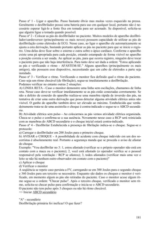 Passo nº 1 - Ligar o aparelho. Passo bastante óbvio mas muitas vezes esquecido na pressa.
Geralmente o desfibrilador possui uma bateria para uso em qualquer local, portanto não é ne-
cessário esperar ligá-lo a fonte fixa em tomada para ser acionado. Se disponível, solicita-se
que alguém ligue a tomada quando possível.
Passo nº 2 - Colocar as pás do desfibrilador no paciente. Muitos modelos de aparelho desfibri-
lador/cardioversor (principalmente os mais novos) possuem capacidade de utilizar as pás de
desfibrilação como eletrodos de ECG. Nesse caso, ao ligar o aparelho ele automaticamente se
ajusta a esta derivação, bastando portanto aplicar as pás no paciente para que se inicie o regis-
tro. Uma delas deve ficar sobre o esterno e outra sobre o ápice cardíaco. Conforme o aparelho
existe uma pá apropriada para cada posição, estando estampado de forma visível no aparelho
a posição correta a ser usada. Ao aplicar as pás, para que ocorra registro, ninguém deve tocar
o paciente para que não haja interferência. Para tanto deve ser dada a ordem: "Estou aplicando
as pás e verificando o ritmo - AFASTEM-SE." Alguns aparelhos (principalmente os mais
antigos), não possuem esse dispositivo, necessitando que um cabo de eletrodos a parte seja
instalado.
Passo nº 3 - Verificar o ritmo. Verificando o monitor fica definido qual o ritmo do paciente.
Caso seja um ritmo chocável (de fibrilação), segue-se imediatamente a desfibrilação.
Podemos verificar no entanto outras 2 situações:
A) LINHA RETA - Caso o monitor demonstre uma linha sem oscilações, chamamos de linha
reta. Nesse caso deve-se verificar imediatamente se as pás estão conectadas corretamente. Se
não a defeito de conexão do aparelho realiza-se uma manobra rápida de inversão das pás, na
tentativa de criar uma outra derivação que possa detectar alguma atividade elétrica antes não
visível. O ganho do aparelho também deve ser elevado ao máximo. Estabelecida que verda-
deiramente trata-se de uma assistolia o choque é contra-indicado e segue-se o ABCD secundá-
rio.
B) Atividade elétrica sem pulso - Ao colocarmos as pás vemos atividade elétrica organizada.
Checa-se o pulso e confirma-se a sua ausência. Novamente nesse caso a RCP será reiniciada
com as manobras do ABCD secundário e o choque inicial estará contra-indicado.
Passo nº 4 - Desfibrilar Estabelecida a presença de fibrilação indica-se o choque. Segue-se o
protocolo:
a) Carregar o desfibrilador em 200 Joules para o primeiro choque.
b) AVISAR o CHOQUE - A possibilidade de acidente com choque indevido em um dos so-
corristas é absolutamente real. Portanto a segurança manda que se proceda o aviso de afastar
do choque.
Exemplo: "Vou desfibrilar no 3: 1, estou afastado (verificar se o próprio operador não está em
contato com a maca ou o paciente); 2, você está afastado (o operador verifica se o pessoal
responsável pela ventilação / RCP se afastou); 3, todos afastados (verificar mais uma vez o
leito se não há nenhum outro observador em contato com o paciente)"
c) Aplicar o choque
d) Verificar o monitor
A seqüência se repete caso persista a FV, carregando-se em 300 Joules para o segundo choque
e 360 Joules para um terceiro se necessário. Enquanto são dados os choques e monitor é veri-
ficado, em momento algum as pás são retiradas do paciente. Caso o monitor acuse algum rit-
mo segue-se a ordem: "Checar pulso". Após o terceiro choque, verificado o monitor sem rit-
mo, solicita-se checar pulso para confirmação e inicia-se o ABCD secundário.
O paciente não tem pulso após 3 choques ou não há ritmo chocável.
=> Iniciar ABCD secundário

"A" - secundário
Desfibrilação primária foi ineficaz! O que fazer?



                                                                                             181
 