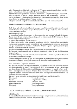 ados. Enquanto é providenciada a colocação do TT o encarregado do desfibrilador providen-
ciará a colocação dos eletrodos e cabos do monitor cardíaco.
Utilizar drogas que garantam a circulação. Adrenalina - É a primeira droga a ser utilizada.
Deve ser utilizada na dose de 1 mg por dose, sendo repetida pelo menos a cada 3 minutos.
Anti-arrítmicos - A Lidocaína e a Amiodarona podem ser usadas para prevenir o ritmo fibrila-
tório. Devem ser iniciadas após o 4º choque ineficaz.
Atropina - utilizada nos protocolos de bradicardia / linha reta. Não é útil durante a FV.

DROGA => CHOQUE => CHEQUE PULSO => DROGA

Cada droga após infundida terá 1 minuto para que seu efeito seja estabelecido. Após 1 minuto
da infusão de cada droga novo choque deve ser realizado até que se obtenha ritmo sinusal ou
ocorra ritmo não-chocável.
Ritmos não-chocáveis
A assistolia, a bradicardia extrema e os ritmos sem pulso não possuem indicação de choque.
Nesses casos devem ser estabelecidos diagnósticos diferenciais (ação D) das causas desses
ritmos que possam ser corrigidas.
O monitor apresenta linha reta - o que fazer?
A linha reta ao monitor pode representar a assistolia total. No entanto afirmar equivocada-
mente que o paciente encontra-se em assistolia terá conseqüências irreversíveis. Assim toda
vez que encontrarmos no monitor a "linha reta" devemos seguir o seguinte protocolo para
firmar o diagnóstico correto de assistolia:
1) verificar os cabos de conexão com o monitor - estão corretamente ligados?
2) Aumentar o ganho da derivação ao máximo, para termos certeza de que não há qualquer
despolarização.
3) mudar as derivações se estivermos com cabos de monitor / inverter as pás do cardioversor
se estivermos com derivação de pás.
Se após esses procedimentos de fato não houver sinal de despolarização real, estamos diante
de uma assistolia e seu protocolo de tratamento deve ser direcionado para este fim.

"D" - secundário - Diagnóstico diferencial
Por que? Por que o paciente apresentou a parada cardíaca a princípio? Por que os procedimen-
tos não funcionaram até agora? Essa pergunta deve ser levantada toda vez que encontramos
um ritmo não-chocável (assistolia ou atividade elétrica sem pulso) ou quando a FV é persis-
tente e não-responsiva aos choques. Diversas são as causas que levarão a falha na recuperação
da parada cardíaca. Identificar e tratar a tempo essas causas potencialmente reversíveis é o
ponto fundamental dessa etapa.
Eventos a serem lembrados no diagnóstico diferencial. Regra dos 5 Hs e dos 5Ts.
Hipovolemia                                Toxicidade (drogas)
Hipóxia                                    Tamponamento Cardíaco
Hidrogênio (Acidose)                       Tensão no Tórax
Hiper/Hipocalemia                          Trombose Coronária
Hipotermia                                 Trombose Pulmonar
----------------------------------------------------------------------------------------------------

MEDICAMENTOS USADOS NA PARADA CARDIO-RESPIRATÓRIA

ADRENALINA
O uso de adrenalina durante a manobra de ressuscitação está preconizado a partir do início do
ABCD secundário, fazendo parte das drogas da ação C:



                                                                                                183
 
