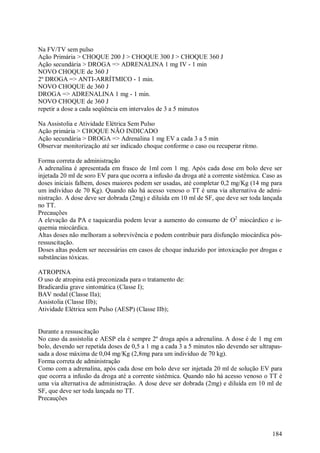 Na FV/TV sem pulso
Ação Primária > CHOQUE 200 J > CHOQUE 300 J > CHOQUE 360 J
Ação secundária > DROGA => ADRENALINA 1 mg IV - 1 min
NOVO CHOQUE de 360 J
2º DROGA => ANTI-ARRÍTMICO - 1 min.
NOVO CHOQUE de 360 J
DROGA => ADRENALINA 1 mg - 1 min.
NOVO CHOQUE de 360 J
repetir a dose a cada seqüência em intervalos de 3 a 5 minutos

Na Assistolia e Atividade Elétrica Sem Pulso
Ação primária > CHOQUE NÃO INDICADO
Ação secundária > DROGA => Adrenalina 1 mg EV a cada 3 a 5 min
Observar monitorização até ser indicado choque conforme o caso ou recuperar ritmo.

Forma correta de administração
A adrenalina é apresentada em frasco de 1ml com 1 mg. Após cada dose em bolo deve ser
injetada 20 ml de soro EV para que ocorra a infusão da droga até a corrente sistêmica. Caso as
doses iniciais falhem, doses maiores podem ser usadas, até completar 0,2 mg/Kg (14 mg para
um indivíduo de 70 Kg). Quando não há acesso venoso o TT é uma via alternativa de admi-
nistração. A dose deve ser dobrada (2mg) e diluída em 10 ml de SF, que deve ser toda lançada
no TT.
Precauções
A elevação da PA e taquicardia podem levar a aumento do consumo de O2 miocárdico e is-
quemia miocárdica.
Altas doses não melhoram a sobrevivência e podem contribuir para disfunção miocárdica pós-
ressuscitação.
Doses altas podem ser necessárias em casos de choque induzido por intoxicação por drogas e
substâncias tóxicas.

ATROPINA
O uso de atropina está preconizada para o tratamento de:
Bradicardia grave sintomática (Classe I);
BAV nodal (Classe IIa);
Assistolia (Classe IIb);
Atividade Elétrica sem Pulso (AESP) (Classe IIb);


Durante a ressuscitação
No caso da assistolia e AESP ela é sempre 2º droga após a adrenalina. A dose é de 1 mg em
bolo, devendo ser repetida doses de 0,5 a 1 mg a cada 3 a 5 minutos não devendo ser ultrapas-
sada a dose máxima de 0,04 mg/Kg (2,8mg para um indivíduo de 70 kg).
Forma correta de administração
Como com a adrenalina, após cada dose em bolo deve ser injetada 20 ml de solução EV para
que ocorra a infusão da droga até a corrente sistêmica. Quando não há acesso venoso o TT é
uma via alternativa de administração. A dose deve ser dobrada (2mg) e diluída em 10 ml de
SF, que deve ser toda lançada no TT.
Precauções




                                                                                          184
 