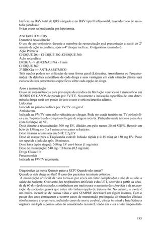 Ineficaz no BAV total de QRS alargado e no BAV tipo II infra-nodal, havendo risco de assis-
tolia paradoxal.
Evitar o uso na bradicardia por hipotermia.

ANTIARRITMICOS
Durante a ressuscitação
O uso de anti-arrítmicos durante a manobra de ressuscitação está preconizado a partir do 2º
minuto da ação secundária, após o 4º choque ineficaz. O algoritmo resumido é:
Ação Primária
CHOQUE 200 - CHOQUE 300 -CHOQUE 360
Ação secundária
DROGA => ADRENALINA - 1 min
CHOQUE 360
2º DROGA => ANTI-ARRITMICO
Três opções podem ser utilizadas de uma forma geral (Lidocaína, Amiodarona ou Procaina-
mida). Os detalhes específicos de cada droga e suas vantagens em cada situação clínica será
esclarecida nos comentários específicos sobre cada opção de droga.

Após a ressuscitação
O uso de anti-arrítmicos para prevenção da recidiva da fibrilação ventricular é mandatório em
TODOS OS CASOS de parada por FV/TV. Novamente a indicação específica de uma deter-
minada droga varia um pouco de caso a caso e será esclarecida adiante.
Lidocaína
Indicada na parada cardíaca por TV/FV em geral.
Amiodarona
Indicada na FV/TV sem pulso refratária ao choque. Pode ser usada também na TV polimórfi-
ca e na Taquicardia de complexos largos de origem incerta. Particularmente útil nos pacientes
com disfunção de VE.
Dose durante a ressuscitação: 300 mg EV, diluídos em pelo menos 20 ml SG5%. Repetir um
bolo de 150 mg em 3 a 5 minutos em casos refratários.
Dose máxima acumulada em 24H: 2,2g EV
Dose de ataque para a Taquicardia estável: Infusão rápida (10-15 min) de 150 mg EV. Pode
ser repetida a infusão após 10 minutos.
Dose lenta (após ataque): 360mg EV em 6 horas (1 mg/min).
Dose de manutenção: 540 mg / 18 horas (0,5 mg/min)
Droga Classe IIb
Procainamida
Indicada na FV/TV recorrente.

 ===========================
Diagnóstico da morte Quando parar a RCP? Quando não tentar?
Quando a vida chega ao fim? O caso dos pacientes terminais crônicos.
 A manutenção artificial da vida torna-se por vezes um fator complicador e não de auxilio a
saúde do paciente. O advento dos respiradores artificiais e das UTI, ocorrido a partir da déca-
da de 60 do século passado, contribuíram em muito para o aumento da sobrevida e da recupe-
ração de pacientes graves que antes não tinham opção de tratamento. No entanto, a morte é
um marco inexorável de nossas vidas e será SEMPRE inevitável em algum instante. Com o
passar dos anos começaram a ocorrer casos de manutenção prolongada de situações clínicas
absolutamente irreversíveis, incluindo casos de morte cerebral, câncer terminal e Insuficiência
orgânica múltipla a pontos além do considerado razoável, tendo em vista a total impossibili-



                                                                                           185
 