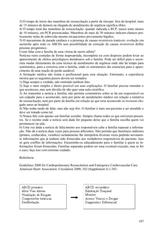 3) O tempo de início das manobras de ressuscitação a partir da síncope: fora do hospital, mais
de 15 minutos de demora na chegada do atendimento de urgência significa óbito;
4) O tempo total das manobras de ressuscitação: quando indicada a RCP, nunca tente menos
de 10 minutos, em PCR presenciadas. Manobras de mais de 30 minutos indicam chances pra-
ticamente nulas de sobrevida mesmo em pacientes previamente hígidos;
5) O mecanismo de parada cardíaca e a presença de causas reversíveis tratáveis: evolução em
assistolia após todo os ABCDs sem possibilidade de correção de causas reversíveis define
péssimo prognóstico.
Como falar com a família de uma vítima de morte súbita?
Notícias ruins contadas de forma inapropriada, incompleta ou com desprezo podem levar ao
aparecimento de efeitos psicológicos duradouros sob a família. Pode ser difícil para o socor-
rista mudar diretamente da cena técnica de atendimento de urgência onde não há tempo para
sentimentos, para a conversa com a família, onde os sentimentos são essenciais para o apare-
cimento de uma reação de perda saudável.
A formação médica não treina o profissional para essa situação. Entretanto, a experiência
mostra que os seguintes passos devem ser tomados:
1) Diga sempre a verdade, não omitindo nenhum fato.
2) Seja o mais simples e direto possível em suas explicações. O familiar precisa entender o
que aconteceu, mas sem dúvida ele não quer uma aula científica.
3) Ao transmitir a notícia a família, não permita comentários sobre se há um responsável ou
um culpado para o acontecido, nem por parte do atendimento médico em relação a tentativa
de ressuscitação, nem por parte da família em relação ao que teria acontecido se tivessem che-
gado antes ao hospital.
4) Não tenha medo de falar, mas não seja frio. O familiar é mais um paciente a ser atendido e
deve ser tratado como tal.
5) Nunca fale com apenas um familiar sozinho. Sempre chame todos os que estiverem presen-
tes. Se o recinto onde a notícia será dada for pequeno deixe que a família escolha quem vai
permanecer na sala.
6) Uma vez dada a notícia de falecimento aos responsáveis cabe a família repassar a informa-
ção. Não dê a notícia duas vezes para pessoas diferentes. Não permita que familiares indiretos
(primos, conhecidos, vizinhos) isoladamente lhe interpelem diversas vezes pedindo novamen-
te informações que já tenham sido fornecidas aos verdadeiros responsáveis do paciente. Isso
só gera conflito de informações. Encaminhe-os educadamente para o familiar a quem as in-
formações foram fornecidas. Famílias separadas podem ser uma eventual exceção, mas se for
o caso, faça isso com extremo cuidado.

Referência

Guidelines 2000 for Cardiopulmonary Ressucitation and Emergency Cardiovascular Care.
American Heart Association. Circulation 2000; 102 (Supplement I):1-383.




                                                                                          187
 