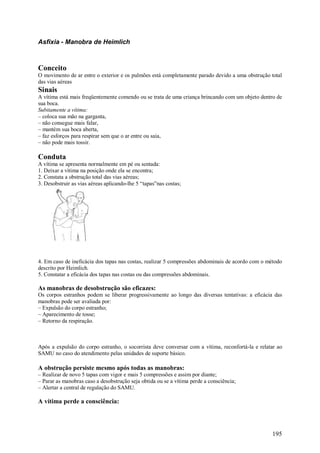 Asfixia - Manobra de Heimlich



Conceito
O movimento de ar entre o exterior e os pulmões está completamente parado devido a uma obstrução total
das vias aéreas
Sinais
A vítima está mais freqüentemente comendo ou se trata de uma criança brincando com um objeto dentro de
sua boca.
Subitamente a vítima:
– coloca sua mão na garganta,
– não consegue mais falar,
– mantém sua boca aberta,
– faz esforços para respirar sem que o ar entre ou saia,
– não pode mais tossir.

Conduta
A vítima se apresenta normalmente em pé ou sentada:
1. Deixar a vítima na posição onde ela se encontra;
2. Constata a obstrução total das vias aéreas;
3. Desobstruir as vias aéreas aplicando-lhe 5 “tapas”nas costas;




4. Em caso de ineficácia dos tapas nas costas, realizar 5 compressões abdominais de acordo com o método
descrito por Heimlich.
5. Constatar a eficácia dos tapas nas costas ou das compressões abdominais.

As manobras de desobstrução são eficazes:
Os corpos estranhos podem se liberar progressivamente ao longo das diversas tentativas: a eficácia das
manobras pode ser avaliada por:
– Expulsão do corpo estranho;
– Aparecimento de tosse;
– Retorno da respiração.



Após a expulsão do corpo estranho, o socorrista deve conversar com a vítima, reconfortá-la e relatar ao
SAMU no caso do atendimento pelas unidades de suporte básico.

A obstrução persiste mesmo após todas as manobras:
– Realizar de novo 5 tapas com vigor e mais 5 compressões e assim por diante;
– Parar as manobras caso a desobstrução seja obtida ou se a vítima perde a consciência;
– Alertar a central de regulação do SAMU.

A vítima perde a consciência:




                                                                                                  195
 