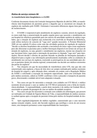 Rotina de serviço número 04:
As transferência inter-hospitalares e o SAMU

Conforme documento técnico da Comissão Intergestores Bipartite de abril de 2006, as transfe-
rências inter-hospitalares de pacientes graves e daqueles que se encontram em situação de
urgência são mediados pelo SAMU. Entretanto é necessário diferenciar alguns ítens para fins
de esclarecimento.

1)      O SAMU é responsável pelo atendimento de urgência e assume, através da regulação,
os casos onde haja a caracterização de quadro urgente grave que necessite o atendimento em
um hospital de referência garantindo para isto através da autoridade sanitária do médico regu-
lador, que a situação de urgência seja esclarecida e/ou resolvida no Hospital de Referência,
onde utiliza inclusive do conceito de "vaga zero" quando necessário. A Portaria Ministerial
2048 em seu capítulo II coloca como uma das atividades gestoras da regulação de urgência:
"decidir os destinos hospitalares não aceitando a inexistência de leitos vagos como argumento
para não direcionar os pacientes para a melhor hierarquia disponível em termos de serviços de
atenção de urgências, ou seja, garantir o atendimento nas urgências, mesmo nas situações em
que inexistam leitos vagos para a internação de pacientes (a chamada "vaga zero" para inter-
nação). Deverá decidir o destino do paciente baseado na planilha de hierarquias pactuada e
disponível para a região e nas informações periodicamente atualizadas; sobre as condições de
atendimento nos serviços de urgência, exercendo as prerrogativas de sua autoridade para alo-
car os pacientes dentro do sistema regional, comunicando sua decisão aos médicos assistentes
das portas de urgência"
2)      Nas situações em que há necessidade de transferência entre UTI, mas que não está
caracterizado uma urgência, a busca de leito deve ser sempre realizada pelo médico assistente
do hospital de origem e, após obtenção disto, entrando em contato com a Regulação Médica
do SAMU e solicitando a execução do transporte especializado. Após esta solicitação feita
pelo médico assistente, caberá ao SAMU confirmar o leito e proceder o transporte do paciente
grave, direcionando a unidade móvel mais adaptada à situação.

3)      Nos casos em que for necessário a remoção com cuidados em UTI Móvel, o médico
assistente deverá passar o caso ao médico da UTI Móvel juntamente com a ficha de transfe-
rência detalhada. A responsabilidade, a partir deste momento é do médico da Unidade Móvel,
encerrando-se quando da passagem do caso ao médico da unidade receptora.
4)      Nos casos em que for necessário a remoção com cuidados de enfermagem, que possam
ser realizados em Unidade de Suporte Básico de Vida, a responsabilidade do médico assisten-
te acabará apenas após a recepção do paciente/vítima pelo médico do hospital/unidade de des-
tino
5)      Após regulação/julgamento do médico regulador, caracterizado que o caso necessite
apenas remoção simples, social, não havendo urgência que justifique o envio de um recurso
maior, este transporte permanece como responsabilidade dos municípios.




                                                                                          201
 