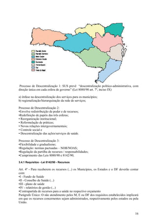 Processo de Descentralização 1: SUS prevê “descentralização político-administrativa, com
direção única em cada esfera de governo” (Lei 8080/90 art. 7º, inciso IX)

a) ênfase na descentralização dos serviços para os municípios;
b) regionalização/hierarquização da rede de serviços;

Processo de Descentralização 2:
•Envolve redistribuição de poder e de recursos;
•Redefinição de papéis das três esferas;
• Reorganização institucional;
• Reformulação de práticas;
• Novas relações intergovernamentais;
• Controle social e
• Descentralização das ações/serviços de saúde.

Processo de Descentralização 3:
•Flexibilidade e gradualismo;
•Regulação: normas pactuadas – NOB/NOAS;
•Regulação da partilha de recursos / responsabilidades;
•Cumprimento das Leis 8080/90 e 8142/90;

3.4.1 Requisitos - Lei 8142/90 - Recursos

Art. 4º - Para receberem os recursos (...) os Municípios, os Estados e o DF deverão contar
com:
•I - Fundo de Saúde
•II - Conselho de Saúde (...)
•III - plano de saúde
•IV - relatórios de gestão (...)
•Contrapartida de recursos para a saúde no respectivo orçamento
Parágrafo Único: O não atendimento pelos M, E ou DF dos requisitos estabelecidos implicará
em que os recursos concernentes sejam administrados, respectivamente pelos estados ou pela
União.


                                                                                       16
 