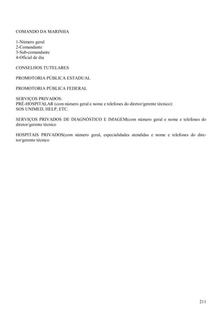 COMANDO DA MARINHA

1-Número geral
2-Comandante
3-Sub-comandante
4-Oficial de dia

CONSELHOS TUTELARES

PROMOTORIA PÚBLICA ESTADUAL

PROMOTORIA PÚBLICA FEDERAL

SERVIÇOS PRIVADOS:
PRÉ-HOSPITALAR (com número geral e nome e telefones do diretor/gerente técnico):
SOS UNIMED, HELP, ETC.

SERVIÇOS PRIVADOS DE DIAGNÓSTICO E IMAGEM(com número geral e nome e telefones do
diretor/gerente técnico

HOSPITAIS PRIVADOS(com número geral, especialidades atendidas e nome e telefones do dire-
tor/gerente técnico




                                                                                     211
 