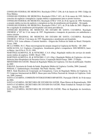 CONSELHO FEDERAL DE MEDICINA. Resolução CFM no 1246, de 8 de Janeiro de 1988. Código de
Ética Médica.
CONSELHO FEDERAL DE MEDICINA. Resolução CFM no 1451, de 10 de março de 1995. Define os
conceitos de urgência e emergência e equipe médica e equipamentos para os pronto socorros.
CONSELHO FEDERAL DE MEDICINA. Resolução CFM no 1529, de 28 de Agosto de 1998. Normatiza
a atenção médica na área da urgência e emergência na fase de atendimento pré-hospitalar – Revogada.
CONSELHO FEDERAL DE MEDICINA. Resolução CFM no 1671, de 29 de Julho de 2003. Dispõe so-
bre a regulação do atendimento pré-hospitalar e dá outras providências.
CONSELHO REGIONAL DE MEDICINA DO ESTADO DE SANTA CATARINA. Resolução
CREMESC no 027 de 13 de março de 1997. Regulamenta o transporte de pacientes em ambulâncias e
outros veículos
CONSELHO REGIONAL DE MEDICINA DO ESTADO DE SANTA CATARINA. Resolução
CREMESC no 028 de 13 de março de 1997. Regulamenta o atendimento pré-hospitalar.
COSTA, N.R. Lutas urbanas e Controle Sanitário - Origem das Políticas de Saúde no Brasil. Petrópolis:
Vozes, 1986.
DE LA TORRE, M. C. Plano microrregional de atenção integral às Urgências de Marília – SP, 2003
GONÇALVES, A.J. Urgência e Emergência. Atendimento global e competência. SER MÉDICO, Janei-
ro/Março. Ano II No 6: 32-35, 1999.
MARTINEZ-ALMOYNA, M. & NITSCHKE, C.A.S. (Org.). Regulação médica dos serviços de atendi-
mento médico de urgência. SAMU. Brasil. 1998.
MARTINEZ-ALMOYNA, M. & NITSCHKE, C.A.S. (Org.). Regulação Médica de Urgências e de trans-
ferências Inter-Hospitalares de Pacientes Graves. Cooperação Brasil-França. 2000 - 2ª Edição.
MINISTÉRIO DA SAÚDE. Manual de Regulação Médica de Urgências. Em fase de publicação. Outubro
de 2005
PARANÁ. Secretaria do Estado da Saúde. Regulação Médica de Urgência. Curitiba, 2004. [manual]
POSSAS, C. Epidemiologia e Sociedade. São Paulo: Hucitec, 1989.
RBCE. Rede Brasileira de Cooperação em Emergências. Curso de Regulação Médica de Urgências. In:
IV Congresso Internacional da RBCE: Bases para uma Política Nacional de Atenção às Urgências. Goiâ-
nia, 2000. [mimeo]
SANTA CATARINA. COMISSÃO INTERGESTORES BIPARTITE. Pactuação CIB-SC de 10 de março
de 2004.
SANTA CATARINA. SECRETARIA DE ESTADO DA SAÚDE. Plano Diretor de Regionalização. 2004
SANTA CATARINA. SECRETARIA DE ESTADO DA SAÚDE. Plano Estadual de Atenção às Urgên-
cias – Atenção Móvel. 2003
SANTA CATARINA. SECRETARIA DE ESTADO DA SAÚDE. Plano de Regulação da Assistência.
2002.




                                                                                                 213
 