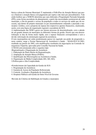 básica e plena do Sistema Municipal. É implantado o PAB (Piso da Atenção Básica) que pas-
sa a financiar a atenção básica com pagamento per capita e não mais por procedimentos. Vale
ainda lembrar que a NOB/96 determina que seja elaborada a Programação Pactuada Integrada
(PPI), como forma ascendente de planejamento, a partir das necessidades assistenciais de cada
município, a fim de garantir o acesso da população a todos os serviços de saúde que ela ne-
cessita, seja dentro do próprio município ou por encaminhamento ordenado e pactuado a mu-
nicípios vizinhos, com a proposta de repasse dos respectivos aportes financeiros, sinalizando,
assim, com uma lógica de organização regional e ascendente do SUS.
A implementação das NOB’s gerou um intenso processo de descentralização, com a adesão
de um grande número de municípios às diferentes formas de gestão. Ocorre que esta descen-
tralização se deu de forma muito rápida, sem o repasse financeiro correspondente e sem a
devida valorização da estruturação regional da assistência.
O tom municipalista até então predominante parece ter esgotado seu poder de progressão e,
neste cenário, surge a Norma Operacional de Assistência à Saúde – NOAS-SUS 01/2001,
reeditada em janeiro de 2002, com modificações resultantes de negociações na Comissão In-
tergestores Tripartite, aprovadas pelo Conselho Nacional de Saúde.
A NOAS está estruturada sobre o seguinte tripé:
•Regionalização e Organização da Assistência
1. Elaboração do Plano Diretor de Regionalização;
2. Ampliação da Atenção Básica (PABA);
3. Qualificação das Microrregiões na Assistência à Saúde;
4. Organização da Média Complexidade (M1, M2, M3);
5.Política para a Alta Complexidade.

•Fortalecimento da Capacidade de Gestão do SUS
1. Programação da Assistência
2. Garantia de Acesso da População Referenciada
3. Controle, Avaliação e Regulação da Assistência.
4. Hospitais Públicos sob Gestão de Outro Nível de Governo

•Revisão de Critérios de Habilitação de Estados e municípios




                                                                                           20
 