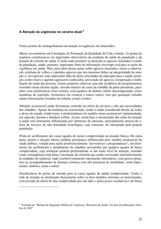 A Atenção às urgências no cenário atual 2



Vários pontos de estrangulamento da atenção às urgências são detectados:

•Baixo investimento em Estratégias de Promoção da Qualidade de Vida e Saúde: As portas de
urgência constituem-se em importante observatório da condição de saúde da população e da
atuação do sistema de saúde. É nelas onde primeiro se mostram os agravos inusitados à saúde
da população, sendo, portanto, importante fonte de informação em tempo real para as ações de
vigilância em saúde. Mas, para além destas ações sobre agravos inusitados, temos a observa-
ção cotidiana de velhos e repetidos agravos que nos mostram falhas na integralidade da aten-
ção e, em especial, uma importante falta de ações articuladas de educação para a saúde, prote-
ção contra riscos e agentes agressores conhecidos, prevenção de agravos, recuperação e reabi-
litação da saúde das pessoas. Assim, podemos observar uma alta incidência de atropelamentos
ocorridos numa mesma região, elevado número de casos de trabalho de parto prematuro, paci-
entes com insuficiência renal crônica, com quadros de diabete mélito descompensada, crises
asmáticas de repetição, ferimentos em crianças e tantos outros, sem que quaisquer atitudes
sejam efetivamente tomadas em relação a estes eventos.

•Modelo assistencial ainda fortemente centrado na oferta de serviços e não nas necessidades
dos cidadãos: Apesar da mudança na constituição, sendo a saúde considerada direito de todos
e dever do estado, ainda temos a predominância do modelo técno-assistencial implementado,
em especial, durante a ditadura militar. Assim, ainda hoje a estruturação das redes de atenção
à saúde está fortemente influenciada por interesses de mercado, marcadamente através da o-
ferta de serviços de alta densidade tecnológica, cujo consumo, foi introjetado pela própria
população.

•Falta de acolhimento dos casos agudos de menor complexidade na atenção básica: De outra
parte, porém a atenção básica também permanece influenciada pelo modelo assistencial da
saúde pública, voltada para ações preferencialmente “preventivas e programáticas”, em detri-
mento do acolhimento e atendimento de cidadãos acometidos por quadros agudos de baixa
complexidade, cuja resolução poderia perfeitamente se dar neste nível de atenção, trazendo
como conseqüência uma baixa vinculação da clientela que acaba recorrendo sistematicamente
às unidades de urgência, onde recebem tratamento meramente sintomático, com graves preju-
ízos ao acompanhamento de doenças crônicas com alto potencial de morbidade, como hiper-
tensão, diabetes, asma e outras.

•Insuficiência de portas de entrada para os casos agudos de média complexidade: Tendo a
rede de atenção se estruturado basicamente sobre os dois modelos extremos já mencionados,
com pressão de oferta de alta complexidade por um lado e ações pouco resolutivas e de baixa




2
 “Extraído de “Manual de Regulação Médica de Urgências. Ministério da Saúde. Em fase de publicação. Outu-
bro de 2005”



                                                                                                      25
 