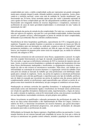 complexidade por outro, a média complexidade acaba por representar um grande estrangula-
mento para a atenção integral à saúde, afetando também a atenção às urgências. Assim, obser-
vando-se o território nacional, vemos uma rede de unidades de “pronto atendimento” que,
funcionando nas 24 horas, foram montadas apenas para dar vazão à demanda reprimida de
casos agudos de baixa complexidade que não são adequadamente acolhidos pela rede básica,
funcionando sem retaguarda mínima de recursos diagnósticos e terapêuticos, essenciais ao
acolhimento de casos de maior gravidade/complexidade e à estruturação de uma “cadeia de
manutenção da vida”.

•Má utilização das portas de entrada da alta complexidade: Por tudo isso, os pacientes acome-
tidos por agravos de urgência, seja qual for a sua gravidade/complexidade, acabam buscando
socorro nos grandes serviços, sobrecarregando as portas de entrada de maior complexidade,
delineando as já conhecidas filas nos referidos estabelecimentos.

•Insuficiência de leitos hospitalares qualificados, especialmente de UTI e retaguarda para as
urgências: Enquanto nos grandes hospitais os pacientes se amontoam em macas por falta de
leitos hospitalares para sua internação ou, ainda pior, ocupam as salas de “emergência” onde
permanecem intubados e em ventilação mecânica, por falta de vagas em leitos de terapia in-
tensiva, nos hospitais de pequeno porte temos taxas de ocupação que, na média do território
nacional, não atingem os 50%.

•Deficiências estruturais da rede assistencial: áreas físicas, equipamentos e pessoal: As urgên-
cias têm ocupado historicamente um lugar de marcada marginalidade no sistema de saúde.
Por esta razão, é aqui que as deficiências estruturais do SUS se mostram de maneira mais gri-
tante. Assim, os pronto socorros hospitalares e unidades de urgência não hospitalares têm suas
áreas físicas absolutamente inadequadas e insuficientes, os equipamentos essenciais à manu-
tenção da vida ou não existem ou encontram-se sucateados. Além disso, vale lembrar que a
informalidade na contratação de recursos humanos e a organização vertical do trabalho criam
uma porta de entrada ao mercado de trabalho que atrai profissionais com habilitação inade-
quada para a atenção às urgências. Assim, nas portas de urgência se amontoam profissionais
recém formados sem a devida qualificação e experiência para este tipo de trabalho, profissio-
nais de idade já avançada que encontram nas portas de urgência uma das poucas opções de
complementação salarial ou profissionais super-especializados que utilizam as portas de ur-
gência como meio transitório de subsistência, até que consigam se estabelecer em suas áreas.

•Inadequação na estrutura curricular dos aparelhos formadores: A inadequação profissional
mencionada acima está diretamente ligada à insuficiência da formação destes profissionais,
em virtude dos aparelhos formadores obedecerem ainda, majoritariamente, a lógica do merca-
do, sendo a atenção às urgências, como já foi mencionado acima, uma área pouco reconhecida
em sua importância e necessidades estruturais, até pelo próprio setor público.

•Baixo investimento na qualificação e educação permanente dos profissionais de saúde: So-
ma-se aos fatos acima mencionados a não implementação do Plano de Cargos, Carreiras e
salários do SUS e o baixíssimo investimento em recursos humanos, que geram descompro-
misso e desqualificação profissional progressivos, sem projetos estruturados de educação
permanente para todos os profissionais da saúde.

•Dificuldades na formação das figuras regionais e fragilidade política nas pactuações: A estru-
turação histórica de um sistema marcado pela iniqüidade de acesso fez com que a oferta de
serviços se amontoasse nos grandes centros urbanos, atraindo a população de outros municí-



                                                                                             26
 