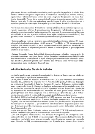 pios menos distantes e deixando desassistidas grandes parcelas da população brasileira. Esse
modelo estrutural tem gerado disputa entre os territórios e a formação de barreiras técnicas,
operacionais e administrativas no sentido de coibir a migração dos pacientes em busca da a-
tenção à sua saúde. Assim, faz-se necessário implementar ferramentas que estimulem e viabi-
lizem a construção de sistemas regionais de atenção integral à saúde, com financiamento e
demais responsabilidades compartilhadas pelos governos Federal, Estaduais e Municipais.

•Incipiência nos mecanismos de referência e contra-referência: Esses sistemas regionais de-
vem ter mecanismos efetivos de encaminhamento dos pacientes (referência) aos serviços in-
disponíveis em seu município/região, como também a garantia de que uma vez atendidas estas
necessidades, o paciente seja reencaminhado à sua região de origem (contra-referência), im-
pedindo, assim, a saturação tão comumente observada nos serviços especializados.

•Escassas ações de controle e avaliação das contratualizações externas e internas: Os meca-
nismos hoje implantados através da NOAS, como a PPI, o PDR e o PDI, teoricamente con-
templam, pelo menos em parte, as novas necessidades estruturais, porém, os mecanismos de
avaliação e controle da implementação destas normas é ainda incipiente, o que compromete
em muito o seu sucesso.

•Falta de Regulação: Apesar da fragilidade dos mecanismos de avaliação e controle, ações de
repressão de demanda e de ajuste linear a limites financeiros historicamente estabelecidos são
bastante freqüentes. Neste cenário, as ações de regulação despontam como ferramenta de de-
fesa do cidadão, buscando garantir acesso ao meio mais adequado a suas necessidades, embo-
ra sejam ainda muito timidamente desenvolvidas.


A Política Nacional de Atenção às Urgências


As Urgências vêm sendo objeto de algumas iniciativas do governo federal, mas que não logra-
ram causar impacto significativo na sua atenção.
Já em junho de 1998, foi publicada a Portaria GM/MS 2923, que determinou investimentos
nas áreas de Assistência Pré-hospitalar Móvel, Assistência Hospitalar, Centrais de Regulação
de Urgências e Capacitação de Recursos Humanos. Os recursos destinados à implementação
desta proposta não foram devidamente utilizados e nenhuma central de regulação ou serviço
de atendimento pré-hospitalar móvel foi criado. Apenas os recursos destinados à capacitação
de profissionais foi parcialmente utilizado, na maioria das vezes, para a compra de cursos de
grupos privados, com pouca integração com as necessidades e propostas do SUS e, pratica-
mente, nenhum projeto de continuidade na educação dos trabalhadores das urgências.
Em abril de 1999 foi publicada a Portaria GM/MS 479, que criou uma série de pré-requisitos
para o cadastramento de hospitais que, depois de habilitados, passaram a receber uma valori-
zação no valor das internações realizadas dentro de uma lista pré-determinada de procedimen-
tos considerados de urgência. O que se observou e muito se criticou à época foi que os crité-
rios de inclusão eram tão exigentes que apenas um pequeno número de hospitais puderam se
beneficiar em todo o país.
Ainda neste período foram destinados também recursos do REFORSUS para equipamentos,
reforma e modernização gerencial de hospitais que atendessem às urgências.
Após o IV Congresso Internacional da rede Brasileira de Cooperação em Emergências, reali-
zado em Goiânia em abril de 2000, sob a denominação: “Bases para uma Política Nacional de
Atenção às Urgências”, houve uma aproximação entre técnicos que estavam na vanguarda
desta discussão e o MS, que resultou num processo de avaliação do impacto destes investi-


                                                                                           27
 
