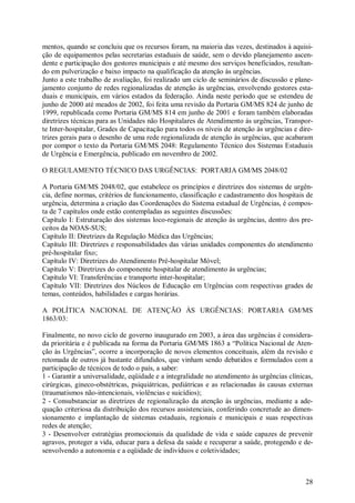 mentos, quando se concluiu que os recursos foram, na maioria das vezes, destinados à aquisi-
ção de equipamentos pelas secretarias estaduais de saúde, sem o devido planejamento ascen-
dente e participação dos gestores municipais e até mesmo dos serviços beneficiados, resultan-
do em pulverização e baixo impacto na qualificação da atenção às urgências.
Junto a este trabalho de avaliação, foi realizado um ciclo de seminários de discussão e plane-
jamento conjunto de redes regionalizadas de atenção às urgências, envolvendo gestores esta-
duais e municipais, em vários estados da federação. Ainda neste período que se estendeu de
junho de 2000 até meados de 2002, foi feita uma revisão da Portaria GM/MS 824 de junho de
1999, republicada como Portaria GM/MS 814 em junho de 2001 e foram também elaboradas
diretrizes técnicas para as Unidades não Hospitalares de Atendimento às urgências, Transpor-
te Inter-hospitalar, Grades de Capacitação para todos os níveis de atenção às urgências e dire-
trizes gerais para o desenho de uma rede regionalizada de atenção às urgências, que acabaram
por compor o texto da Portaria GM/MS 2048: Regulamento Técnico dos Sistemas Estaduais
de Urgência e Emergência, publicado em novembro de 2002.

O REGULAMENTO TÉCNICO DAS URGÊNCIAS: PORTARIA GM/MS 2048/02

A Portaria GM/MS 2048/02, que estabelece os princípios e diretrizes dos sistemas de urgên-
cia, define normas, critérios de funcionamento, classificação e cadastramento dos hospitais de
urgência, determina a criação das Coordenações do Sistema estadual de Urgências, é compos-
ta de 7 capítulos onde estão contempladas as seguintes discussões:
Capítulo I: Estruturação dos sistemas loco-regionais de atenção às urgências, dentro dos pre-
ceitos da NOAS-SUS;
Capítulo II: Diretrizes da Regulação Médica das Urgências;
Capítulo III: Diretrizes e responsabilidades das várias unidades componentes do atendimento
pré-hospitalar fixo;
Capítulo IV: Diretrizes do Atendimento Pré-hospitalar Móvel;
Capítulo V: Diretrizes do componente hospitalar de atendimento às urgências;
Capítulo VI: Transferências e transporte inter-hospitalar;
Capítulo VII: Diretrizes dos Núcleos de Educação em Urgências com respectivas grades de
temas, conteúdos, habilidades e cargas horárias.

A POLÍTICA NACIONAL DE ATENÇÃO ÀS URGÊNCIAS: PORTARIA GM/MS
1863/03:

Finalmente, no novo ciclo de governo inaugurado em 2003, a área das urgências é considera-
da prioritária e é publicada na forma da Portaria GM/MS 1863 a “Política Nacional de Aten-
ção às Urgências”, ocorre a incorporação de novos elementos conceituais, além da revisão e
retomada de outros já bastante difundidos, que vinham sendo debatidos e formulados com a
participação de técnicos de todo o país, a saber:
1 - Garantir a universalidade, eqüidade e a integralidade no atendimento às urgências clínicas,
cirúrgicas, gineco-obstétricas, psiquiátricas, pediátricas e as relacionadas às causas externas
(traumatismos não-intencionais, violências e suicídios);
2 - Consubstanciar as diretrizes de regionalização da atenção às urgências, mediante a ade-
quação criteriosa da distribuição dos recursos assistenciais, conferindo concretude ao dimen-
sionamento e implantação de sistemas estaduais, regionais e municipais e suas respectivas
redes de atenção;
3 - Desenvolver estratégias promocionais da qualidade de vida e saúde capazes de prevenir
agravos, proteger a vida, educar para a defesa da saúde e recuperar a saúde, protegendo e de-
senvolvendo a autonomia e a eqüidade de indivíduos e coletividades;



                                                                                            28
 