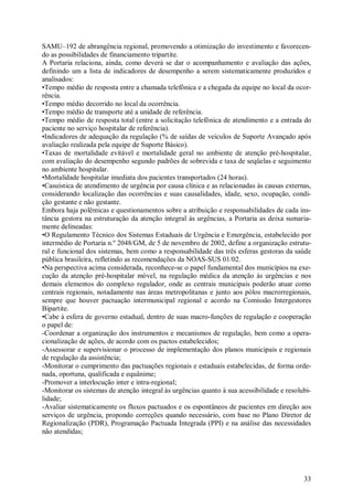 SAMU–192 de abrangência regional, promovendo a otimização do investimento e favorecen-
do as possibilidades de financiamento tripartite.
A Portaria relaciona, ainda, como deverá se dar o acompanhamento e avaliação das ações,
definindo um a lista de indicadores de desempenho a serem sistematicamente produzidos e
analisados:
•Tempo médio de resposta entre a chamada telefônica e a chegada da equipe no local da ocor-
rência.
•Tempo médio decorrido no local da ocorrência.
•Tempo médio de transporte até a unidade de referência.
•Tempo médio de resposta total (entre a solicitação telefônica de atendimento e a entrada do
paciente no serviço hospitalar de referência).
•Indicadores de adequação da regulação (% de saídas de veículos de Suporte Avançado após
avaliação realizada pela equipe de Suporte Básico).
•Taxas de mortalidade evitável e mortalidade geral no ambiente de atenção pré-hospitalar,
com avaliação do desempenho segundo padrões de sobrevida e taxa de seqüelas e seguimento
no ambiente hospitalar.
•Mortalidade hospitalar imediata dos pacientes transportados (24 horas).
•Casuística de atendimento de urgência por causa clínica e as relacionadas às causas externas,
considerando localização das ocorrências e suas causalidades, idade, sexo, ocupação, condi-
ção gestante e não gestante.
Embora haja polêmicas e questionamentos sobre a atribuição e responsabilidades de cada ins-
tância gestora na estruturação da atenção integral às urgências, a Portaria as deixa sumaria-
mente delineadas:
•O Regulamento Técnico dos Sistemas Estaduais de Urgência e Emergência, estabelecido por
intermédio de Portaria n.º 2048/GM, de 5 de novembro de 2002, define a organização estrutu-
ral e funcional dos sistemas, bem como a responsabilidade das três esferas gestoras da saúde
pública brasileira, refletindo as recomendações da NOAS-SUS 01/02.
•Na perspectiva acima considerada, reconhece-se o papel fundamental dos municípios na exe-
cução da atenção pré-hospitalar móvel, na regulação médica da atenção às urgências e nos
demais elementos do complexo regulador, onde as centrais municipais poderão atuar como
centrais regionais, notadamente nas áreas metropolitanas e junto aos pólos macrorregionais,
sempre que houver pactuação intermunicipal regional e acordo na Comissão Intergestores
Bipartite.
•Cabe à esfera de governo estadual, dentro de suas macro-funções de regulação e cooperação
o papel de:
-Coordenar a organização dos instrumentos e mecanismos de regulação, bem como a opera-
cionalização de ações, de acordo com os pactos estabelecidos;
-Assessorar e supervisionar o processo de implementação dos planos municipais e regionais
de regulação da assistência;
-Monitorar o cumprimento das pactuações regionais e estaduais estabelecidas, de forma orde-
nada, oportuna, qualificada e equânime;
-Promover a interlocução inter e intra-regional;
-Monitorar os sistemas de atenção integral às urgências quanto à sua acessibilidade e resolubi-
lidade;
-Avaliar sistematicamente os fluxos pactuados e os espontâneos de pacientes em direção aos
serviços de urgência, propondo correções quando necessário, com base no Plano Diretor de
Regionalização (PDR), Programação Pactuada Integrada (PPI) e na análise das necessidades
não atendidas;




                                                                                            33
 