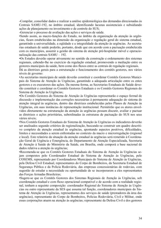 -Compilar, consolidar dados e realizar a análise epidemiológica das demandas direcionadas às
Centrais SAMU-192, no âmbito estadual, identificando lacunas assistenciais e subsidiando
ações de planejamento ou investimento e de controle do SUS;
-Gerenciar o processo de avaliação das ações e serviços de saúde.
•Sendo assim, as macro-funções do Estado, no âmbito da organização da atenção às urgên-
cias, ficam estabelecidas na dimensão da organização e regulação geral do sistema estadual,
garantindo a universalidade, a eqüidade e a integralidade da atenção às urgências. As secreta-
rias estaduais de saúde poderão, portanto, desde que em acordo com a pactuação estabelecida
com os municípios, assumir a gestão do sistema de atenção pré-hospitalar móvel e operacio-
nalização das centrais SAMU – 192.
•Os Estados deverão operar ativamente no sentido da construção e ordenamento dos sistemas
regionais, cabendo-lhe no exercício da regulação estadual, promovendo a mediação entre os
gestores municipais da saúde, bem como dos fluxos entre as centrais de regulação regionais.
Dá as diretrizes gerais para a estruturação e funcionamento dos comitês gestores, nos vários
níveis de governo:
•As secretarias municipais de saúde deverão constituir e coordenar Comitês Gestores Munici-
pais do Sistema de Atenção às Urgências, garantindo a adequada articulação entre os entes
gestores e os executores das ações. Da mesma forma, as Secretarias Estaduais de Saúde deve-
rão constituir e coordenar os Comitês Gestores Estaduais e os Comitês Gestores Regionais do
Sistema de Atenção às Urgências;
•Os Comitês Gestores do Sistema de Atenção às Urgências representarão o espaço formal de
discussão e implementação das correções necessárias à permanente adequação do sistema de
atenção integral às urgências, dentro das diretrizes estabelecidas pelos Planos de Atenção às
Urgências, em suas instâncias de representação institucional. Permitirão que os atores envol-
vidos diretamente na estruturação da atenção às urgências possam discutir, avaliar e pactuar
as diretrizes e ações prioritárias, subordinadas às estruturas de pactuação do SUS nos seus
vários níveis;
•Nos Comitês Gestores Estaduais do Sistema de Atenção às Urgências os indicadores deverão
ser analisados segundo critérios de regionalização, buscando-se construir um quadro descriti-
vo completo da atenção estadual às urgências, apontando aspectos positivos, dificuldades,
limites e necessidades a serem enfrentadas no contexto da macro e microrregulação (regional
e local). Este relatório da situação da atenção estadual às urgências será remetido à Coordena-
ção Geral de Urgência e Emergência, do Departamento de Atenção Especializada, Secretaria
de Atenção à Saúde do Ministério da Saúde, em Brasília, onde comporá a base nacional de
dados relativa a atenção às urgências;
•Recomenda-se que os Comitês Gestores Estaduais do Sistema de Atenção às Urgências se-
jam compostos pelo Coordenador Estadual do Sistema de Atenção às Urgências, pelo
COSEMS, representado por Coordenadores Municipais do Sistema de Atenção às Urgências,
pela Defesa Civil Estadual, representantes do Corpo de Bombeiros, da Secretaria Estadual de
Segurança Pública e da Polícia Rodoviária, das empresas concessionárias de rodovias, com
sugestão de estudar a necessidade ou oportunidade de se incorporarem a eles representantes
das Forças Armadas Brasileiras;
•Sugere-se que os Comitês Gestores dos Sistemas Regionais de Atenção às Urgências, sob
coordenação estadual e com fluxo operacional compatível e de acordo com a realidade regio-
nal, tenham a seguinte composição: coordenador Regional do Sistema de Atenção às Urgên-
cias ou outro representante da SES que assuma tal função, coordenadores municipais do Sis-
tema de Atenção às Urgências, representantes dos serviços de saúde (prestadores da área das
urgências), representante do Corpo de Bombeiros, Polícias Rodoviária, Civil e Militar, onde
essas corporações atuem na atenção às urgências; representante da Defesa Civil e dos gestores




                                                                                            34
 