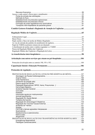 Recursos financeiros...............................................................................................................58
 Acesso a cada central e fluxos para o atendimento...........................................................................59
        Portas de entrada das solicitações ..........................................................................................60
        Definição do fluxo....................................................................................................................60
        Estabelecimento de protocolos operacionais...........................................................................61
        Estabelecimento de protocolos clínicos ...................................................................................61
        Formação de juntas reguladoras e/ou autorizativas.................................................................61
        Transporte inter-hospitalares de pacientes graves...................................................................61
Comitês Gestores Estadual e Regionais de Atenção às Urgências ....................................62

Regulação Médica de Urgência ..........................................................................................65

 Embasamento Legal........................................................................................................................65
 Bases Éticas....................................................................................................................................68
 Papel, tarefas e fluxo de tarefas do Médico Regulador.....................................................................74
 As vias de entrada dos pedidos de atendimento de urgência.............................................................77
 Papel do TARM no primeiro minuto de um chamado ......................................................................78
 A distribuição de tarefas entre o médico regulador e o TARM ........................................................82
 Passos da Regulação Médica das Urgências ....................................................................................84
 Regulação Médica das Urgências e Regulação de Leitos. ................................................................97
As transferências inter-hospitalares ..................................................................................98

Articulação com outros serviços que atuam no pré-hospitalar.......................................104

 Protocolos de ativação entre as centrais 190, 193 e 192 .................................................................104
Capacitação Inicial e Educação Permanente...................................................................106

Protocolos de regulação....................................................................................................107

 PROTOCOLOS DE REGULAÇÃO DA ATENÇÃO PRÉ-HOSPITALAR MÓVEL. ...................107
        Abordagem da Parada Cardiorespiratória..............................................................................107
        Angina/ Infarto.......................................................................................................................108
        Crise Hipertensiva.................................................................................................................109
        (Síndrome da pressão alta) ...................................................................................................109
        Edema agudo de Pulmão......................................................................................................110
        Patologias Respiratórias ( DPOC, Asma, Pneumonias...): .....................................................110
        Hemorragia Digestiva............................................................................................................111
        Acidente Vascular Cerebral:..................................................................................................111
        Convulsão:............................................................................................................................112
        Diabetes: ..............................................................................................................................113
        Intoxicação aguda por medicamentos: ..................................................................................114
        Animais peçonhentos: ...........................................................................................................115
        Regulação Em Saúde Mental ................................................................................................116
        Tentativa De Suicídio: ...........................................................................................................117
        Regulação Em Ginecologia E Obstetrícia ..............................................................................118
        Regulação De Traumas/ Causas Externas ............................................................................121
        Acidentes de Trânsito............................................................................................................121
        Quedas .................................................................................................................................122
        FAF/FAB e demais agressões interpessoais .........................................................................123
        Queimaduras ........................................................................................................................124
        Desabamentos e soterramentos............................................................................................125
        Eletrocussão .........................................................................................................................126
        Afogamento ..........................................................................................................................127
 PROTOCOLOS DE REGULAÇÃO DAS TRANSFERÊNCIAS INTER-HOSPITALARES.........128
        Emergências Respiratórias ...................................................................................................128
        Patologias Cardiovasculares .................................................................................................130



                                                                                                                                               IV
 