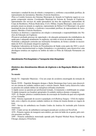 municipais e estadual da área de trânsito e transportes e, conforme a necessidade justificar, de
representantes da Aeronáutica, Marinha e Exército brasileiros;
•Para os Comitês Gestores dos Sistemas Municipais de Atenção às Urgências sugere-se a se-
guinte composição mínima: Coordenador Municipal do Sistema de Atenção às Urgências,
representantes dos serviços de saúde (prestadores da área das urgências), representante do
Corpo de Bombeiros, Polícias Rodoviária, Civil e Militar, Guarda Municipal, onde essas cor-
porações atuem na atenção às urgências; representante da Defesa Civil Municipal e do gestor
municipal da área de trânsito, e conforme a necessidade justificar, de representantes da Aero-
náutica, Marinha e Exército brasileiros.
Esclarece as diretrizes e expectativas em relação à estruturação e responsabilidades dos Nú-
cleos de Educação em Urgências:
•Promover profundo processo de capacitação e de educação permanente dos trabalhadores da
saúde para o adequado atendimento às urgências, em todos os níveis de atenção do sistema;
•Estimular a adequação curricular nas instituições formadoras, de forma a atender às necessi-
dades do SUS e da atenção integral às urgências;
•Implantar Laboratórios de Ensino de Procedimentos de Saúde como parte dos NEU e envol-
ver de forma interinstitucional os órgãos formadores e os prestadores, para desenvolver uma
abordagem temática em urgência no âmbito de todos os Pólos de Educação Permanente em
Saúde.


Atendimento Pré-Hospitalar e Transporte Inter-Hospitalar



Histórico dos Atendimentos Móveis de Urgência e da Regulação Médica de Ur-
gência

No mundo

Século VI - Imperador Mauricius - Cria um corpo de cavaleiros encarregado da remoção do
ferido.
Século XVIII - Napoleão Bonaparte designa o Barão Dominique-Jean Larrey para desenvol-
ver um sistema de cuidados médicos para o exército francês. Barão Larrey desenvolve todos
os preceitos do cuidado médico de emergência utilizados atualmente:
1) rápido acesso ao paciente por profissional treinado, 2) tratamento e estabilização no campo
3) rápido transporte aos hospitais apropriados 4) cuidados médicos durante o transporte.
1859 - H. Dunant, pleiteia o estabelecimento da convenção de Genebra da qual será originado
a Cruz Vermelha.
1864 - Sistema organizado de socorro à população civil (Railway Surgery - USA) foi implan-
tado, com o objetivo de prestar cuidados médicos às vítimas do trauma durante as viagens de
trem.
1865 - Serviço de ambulância nos Estados Unidos da América foi instituído pelo Exército
Americano.
1869 - Criado serviço de ambulância (carruagem puxada por cavalos) em NovaYork.
1870 - Primeiro registro de transporte aero-médico, por meio de balão de ar quente, pelo exér-
cito prussiano em Paris.
1899 - Primeira ambulância motorizada operada pelo Hospital Micheal Reese Hospital de
Chicago; alcançava 30 km/hora




                                                                                             35
 