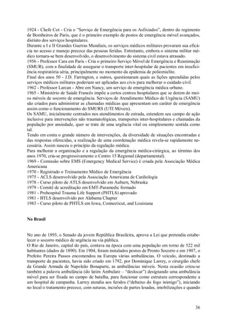 1924 - Chefe Cot - Cria o ”Serviço de Emergência para os Asfixiados”, dentro do regimento
de Bombeiros de Paris, que é o primeiro exemplo de postos de emergência móvel avançados,
distinto dos serviços hospitalares.
Durante a I e II Grandes Guerras Mundiais, os serviços médicos militares provaram sua eficá-
cia no acesso e manejo precoce das pessoas feridas. Entretanto, embora o sistema militar mé-
dico tornara-se bem desenvolvido, o desenvolvimento do sistema civil estava atrasado.
1956 - Professor Cara em Paris - Cria o primeiro Serviço Móvel de Emergência e Reanimação
(SMUR), com a finalidade de assegurar o transporte inter-hospitalar de pacientes em insufici-
ência respiratória séria, principalmente no momento da epidemia de poliomielite.
Final dos anos 50 - J.D. Farrington, e outros, questionaram quais as lições aprendidas pelos
serviços médicos militares poderiam ser aplicadas aos civis para melhorar o cuidado civil.
1962 - Professor Larcan - Abre em Nancy, um serviço de emergência médica urbano.
1965 - Ministério de Saúde Francês impõe a certos centros hospitalares que se dotem de mei-
os móveis de socorro de emergência. Serviços de Atendimento Médico de Urgência (SAMU)
são criados para administrar as chamadas médicas que apresentam um caráter de emergência
assim como o funcionamento do SMURS (UTI Móveis).
Os SAMU, inicialmente centrados nos atendimentos de estrada, estendem seu campo de ação
inclusive para intervenções não traumatológicas, transportes inter-hospitalares e chamadas da
população por ansiedade, quer se trate de uma urgência vital ou simplesmente sentida como
tal.
Tendo em conta o grande número de intervenções, da diversidade de situações encontradas e
das respostas oferecidas, a realização de uma coordenação médica revela-se rapidamente ne-
cessária. Assim nasceu o princípio da regulação médica.
Para melhorar a organização e a regulação da emergência médica-cirúrgica, ao término dos
anos 1970, cria-se progressivamente o Centro 15 Regional (departamental).
1969 - Comissão sobre EMS (Emergency Medical Service) é criada pela Associação Médica
Americana
1970 - Registrado o Treinamento Médico de Emergência
1975 - ACLS desenvolvido pela Associação Americana de Cardiologia
1978 - Curso piloto de ATLS desenvolvido em Auburn, Nebraska
1979 - Comitê de acreditação em EMT-Paramedic formado
1981 - Prehospital Trauma Life Support (PHTLS) aprovado
1981 - BTLS desenvolvido por Alabama Chapter
1983 - Curso piloto de PHTLS em Iowa, Connecticut, and Louisiana


No Brasil


No ano de 1893, o Senado da jovem República Brasileira, aprova a Lei que pretendia estabe-
lecer o socorro médico de urgência na via pública.
O Rio de Janeiro, capital do país, contava na época com uma população em torno de 522 mil
habitantes (dados de 1890). Em 1904, foram instalados postos de Pronto Socorro e em 1907, o
Prefeito Pereira Passos encomendou na Europa várias ambulâncias. O veículo, destinado a
transporte de pacientes, havia sido criado em 1792, por Dominique Larrey, o cirurgião chefe
da Grande Armada de Napoleão Bonaparte, as ambulâncias móveis. Nesta ocasião criou-se
também a palavra ambulância (do latim Ambulare – “deslocar”) designando uma ambulância
móvel para ser fixada no campo de batalha, para funcionar como estrutura correspondente a
um hospital de campanha. Larrey atendia aos feridos (“debaixo do fogo inimigo”), iniciando
no local o tratamento precoce, com suturas, incisões de partes lesadas, imobilizações e quando



                                                                                           36
 
