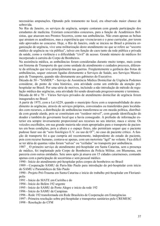 necessárias amputações. Optando pelo tratamento no local, era observada maior chance de
sobrevida.
No Rio de Janeiro, os serviços de urgência, sempre contaram com grande participação dos
estudantes de medicina. Existiam concorridos concursos, para a função de Acadêmicos Bol-
sistas, que atuavam nos Prontos Socorros, como nas ambulâncias. Não eram apenas as bolsas
que atraiam os acadêmicos, mas a experiência que vivenciavam e o peso curricular, por terem
sido aprovados no concurso. Hoje, o Rio de Janeiro, onde se iniciou no Brasil a primeira or-
ganização de urgência, vive uma militarização deste atendimento no que se refere ao “socorro
médico de urgência na via pública”, talvez em função do caos tanto da rede pública e privada
da saúde, como a violência e a dificuldade “civil” de acesso. Grande número de médicos foi
incorporado à carreira do Corpo de Bombeiros.
Na assistência médica, as ambulâncias foram consideradas durante muito tempo, mais como
um Sistema de Transporte do que como unidade de atendimento e cuidados precoces, diferen-
te da utilização que teve principalmente nas guerras. Freqüentemente a gerência das frotas de
ambulâncias, sequer estavam ligadas diretamente a Serviços de Saúde, aos Serviços Munici-
pais de Transporte, quando não diretamente aos gabinetes do Executivo.
Década de 50 - "SAMDU" - Serviço de Assistência Médica Domiciliar de Urgência Podemos
considerar, do ponto de vista histórico, esta atividade como um embrião da atenção pré-
hospitalar no Brasil. Por uma série de motivos, incluindo a não introdução do método de regu-
lação médica das urgências, esta atividade foi sendo desativada progressivamente e terminou.
Década de 60 e 70 – Vários Serviços privados de atendimento domiciliar de urgência foram
inaugurados no Brasil
A partir de 1975, com a Lei 6229, quando o município ficou com a responsabilidade do aten-
dimento às urgências, através de serviços próprios, conveniados ou transferidos para localida-
des com recursos, a distribuição de ambulâncias transformou-se em moeda política, distribuí-
da com grande alarde, pois se constituíam em “outdoor móvel”, com grande identificação do
doador e também do governante local que a havia conseguido. A profusão de informação ex-
terior era sempre inversamente proporcional aos recursos no seu interior, maca e sirene. Os
veículos escolhidos, em sua grande maioria não eram apropriados para o transporte de pacien-
tes em boas condições, pois a altura e o espaço físico, não permitiam sequer que o paciente
pudesse fazer uso de “soro fisiológico E.V. ou uso de O2”, no caso de paciente crítico. A fun-
ção de transporte foi a que cumpria até recentemente, independente do estado do paciente,
pois com recurso humano, contava-se apenas, com um motorista “ágil” no volante. Fica difícil
se ter idéia de quantas vidas foram “salvas” ou “ceifadas” no transporte por ambulância.
1987 _ O primeiro serviço de atendimento pré-hospitalar em Santa Catarina, sem a presença
de médico, foi implantado pelo Corpo de Bombeiros da Polícia Militar, em Blumenau, em
parceria com outras entidades. Sete anos após já atuava em 15 cidades catarinenses, contando
apenas com a participação de socorristas e sem pessoal médico.
1990 - Início do atendimento pré-hospitalar pelos corpos de bombeiros no Brasil
1989 - Cooperação SAMU de Paris-São Paulo para introdução do pré-hospitalar com início
do SAMU e Paramédicos de São Paulo
1990 - Projeto Pró-Trauma em Santa Catarina e início do trabalho pré-hospitalar em Florianó-
polis
1991 - Início do SIATE em Curitiba e do
1994 - Início do Belém 192 urgente
1995 - Início do SAMU de Porto Alegre e início da rede 192
1996 - Início do SAMU de Campinas
1996 - Rede 192 transformada em Rede Brasileira de Cooperação em Emergências
1997 - Primeira resolução sobre pré-hospitalar e transportes sanitários pelo CREMESC
1998 - Resolução do CFM



                                                                                           37
 