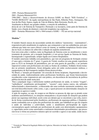 1999 - Portaria Ministerial 824
2001 - Portaria Ministerial 814
1996-2002 - Início e desenvolvimento de diversos SAMU no Brasil: "SOS Fortaleza", o
"SAMU-RESGATE” da região metropolitana de São Paulo, Ribeirão Preto, Araraquara, São
José do Rio Preto, Santos, região do Vale do Ribeira, Belo Horizonte, Recife, etc.
Atualmente no Brasil, nas grandes cidades, o conceito de ambulância,
deixa de ser o de Sistema de Transporte e Remoção e se incorpora, como parte do Sistema de
Saúde, com a função de diminuir o intervalo terapêutico nas urgências.
2003 – Portarias Ministeriais 1863 e 1864 tornam o SAMU – 192 um serviço nacional.


Modelos 3

O modelo francês nasceu da necessidade sentida dos médicos “anestesistas – reanimadores”,
responsáveis pelo atendimento às urgências, que começaram a sair nas ambulâncias, pois per-
ceberam que tanto nos casos clínicos como no trauma, se medidas terapêuticas fossem toma-
das no local, as chances de sobrevida e redução de seqüelas aumentavam.
Este tem como pilar o médico, tanto na Regulação do Sistema como no atendimento e moni-
toramento do paciente, até a recepção hospitalar e é um serviço ligado ao Sistema de Saúde,
hierarquizado e regionalizado, sempre ligado aos Centros Hospitalares.
O modelo americano trabalha com paramédicos, que tem um programa de formação extenso
(3 anos após o término do 2º grau). A guerra do Vietnã, resultou em uma grande experiência
para os EUA na formação de paramédicos, por ser uma guerra de guerrilha, e ser portanto
impossível contar com profissionais em todas as frentes de combates. Soldados foram treina-
dos no primeiro atendimento, foram delegadas ações até então exclusivamente médicas, e
equipamentos de fácil transporte também foram desenvolvidos.
No Brasil, a “atenção pré-hospitalar” foi exercida de forma incipiente, fragmentada e desvin-
culada da saúde, tradicionalmente pelos profissionais bombeiros, que foram historicamente
reconhecidos como responsáveis por esta prática, em decorrência da inexistência de política
pública da área da saúde nesta área.
 Para a população leiga e infelizmente também profissionais de saúde, os termos “resgate”,
“ambulância”, atendimento pré-hospitalar”, “socorro”, entre muitos outros, são utilizados
indiscriminada e aleatoriamente , evidenciando não uma confusão meramente semântica, mas
um total desconhecimento sobre como, o que, e quem procurar em determinadas situações de
segurança ou agravos à saúde.
A ação de resgatar, ou seja, de ocupar-se em libertar as pessoas de algo que as prende como
acidentes automobilísticos, ou situações ameaçadoras e na prevenção de situações que podem
piorar sua segurança individual, assim como aos demais que se encontram a sua volta, exerci-
da de forma constitucional pelos bombeiros, profissionais da segurança pública, é freqüente-
mente confundida com as ações dos profissionais da saúde, que trabalham no que diz respeito
à saúde do indivíduo e coletividade, sendo o atendimento pré-hospitalar de urgên-
cia/emergência aquele realizado por profissionais da saúde com determinados equipamentos
e, capacitados assim como autorizados a realizarem determinados procedimentos, que procu-
ram levar à vítima nos primeiros minutos após ter ocorrido o agravo à sua saúde, sendo neces-




3
  “Extraído de “Manual de Regulação Médica de Urgências. Ministério da Saúde. Em fase de publicação. Outu-
bro de 2005”



                                                                                                       38
 