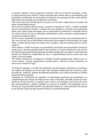 •A grande “urgência” está em chegar até o paciente. Uma vez no local da ocorrência, o médi-
co intervencionista deve utilizar o tempo necessário para realizar todos os procedimentos que
possibilitem estabilização do doente para um transporte em segurança devido a maior dificul-
dade técnica na realização de procedimentos em trânsito.
•Nos casos onde exista dúvida quanto ao recurso a ser enviado, sempre deve ser enviado o de
maior complexidade possível.
•Nos casos de explícita falta de recursos, gerando as indesejáveis “filas”, o médico regulador
deverá constantemente reavaliar o conjunto dos casos pendentes e proceder com priorizações
tantas vezes quanto sejam necessárias, não se esquecendo de monitorizar a solicitação através
de contatos sucessivos com os solicitantes, informando-os sobre a situação e dando perspecti-
va quanto ao tempo de espera.
•Nunca se deve encaminhar um paciente para um serviço de destino sem comunicação prévia.
Nos casos em que houver dificuldades operacionais para cumprir tal determinação em tempo
hábil, o médico deverá entrar em contato com o receptor o mais brevemente possível, justifi-
cando-se.
•Nem sempre o melhor local para ser encaminhado um paciente num determinado momento é
aquele que se encontra geograficamente mais próximo ou foi pré-estabelecido como serviço
de referência pela grade de regionalização pactuada. Sempre deve prevalecer a necessidade do
paciente em função da complexidade do caso e a disponibilidade real do recurso mais ade-
quado a esta necessidade.
•Os médicos plantonistas ao chegarem ao plantão, deverão imediatamente, interar-se dos re-
cursos internos (viaturas, equipamentos e profissionais) e Recursos externos existentes, in-
clusive das Centrais de Vagas.

As fichas de regulação e as fichas de atendimento são documentos equivalentes aos prontuá-
rios médicos de qualquer serviço de saúde. São utilizadas também para fins estatísticos, pedi-
dos judiciais, auditorias. Quando devidamente preenchida, serve ainda de proteção ao médico
responsável pela regulação.
Chamamos de “Ferramentas de regulação” os instrumentos gerenciais que possibilitam o a-
companhamento da situação em tempo real de todos os Hospitais, incluindo as Salas de emer-
gência dos Pronto Socorros e os próprio leitos, através da articulação com Centrais de Leitos
que instrumentalizam o médico regulador no processo de trabalho. Esta integração com as
Centrais de Vaga possibilita também uma adequada referência e contra-referência dos pacien-
tes no Sistema a partir da rede assistencial básica ou da Rede Hospitalar.




                                                                                           40
 